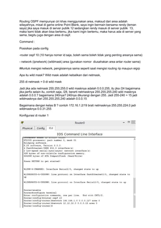 Routing OSPF mempunyai ciri khas menggunakan area, maksud dari area adalah
wilayahnya, misal di game online Point Blank, saya ingin bermain bersama rendy (teman
saya) jika saya masuk di server publik 12 sedangkan rendy masuk di server publik 13,
maka kami tidak akan bisa bertemu, jika kami ingin bertemu, maka harus ada di server yang
sama, begitu juga dengan area di ospf.
Command :
Posisikan pada config
-router ospf 10 (10 hanya nomer id saja, boleh sama boleh tidak yang penting areanya sama)
- network (ipnetwork) (wildmask) area (gunakan nomor diusahakan area antar router sama)
##untuk mengisi network, pengisiannya sama seperti saat mengisi routing rip maupun eigrp
Apa itu wild mask? Wild mask adalah kebalikan dari netmask,
255 di netmask = 0 di wild mask
Jadi jika ada netmask 255.255.255.0 wild masknya adalah 0.0.0.255, itu jika /24 bagaimana
jika perfix selain itu, contoh saja, /28, berarti netmasknya 255.255.255.240 wild masknya
adalah 0.0.0.? bagaimana 240nya? 240nya dikurangi dengan 255. Jadi 255-240 = 15 jadi
wildmasknya dari 255.255.255.240 adalah 0.0.0.15
Bagaimana dengan kelas B ? contoh 172.16.1.2/19 brati netmasknya 255.255.224.0 jadi
wildmasknya 0.0.31.255
Konfigurasi di router 1
 