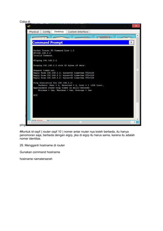 Coba di
ping
##untuk id ospf ( router ospf 10 ) nomer antar router nya boleh berbeda, itu hanya
penomoran saja, berbeda dengan eigrp, jika di eigrp itu harus sama, karena itu adalah
nomer identitas.
29. Mengganti hostname di router
Gunakan command hostname
hostname namaterserah
 