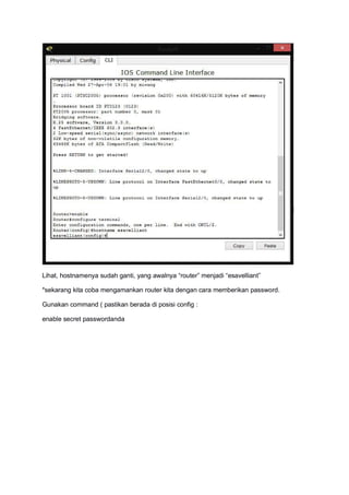 Lihat, hostnamenya sudah ganti, yang awalnya “router” menjadi “esavelliant”
*sekarang kita coba mengamankan router kita dengan cara memberikan password.
Gunakan command ( pastikan berada di posisi config :
enable secret passwordanda
 