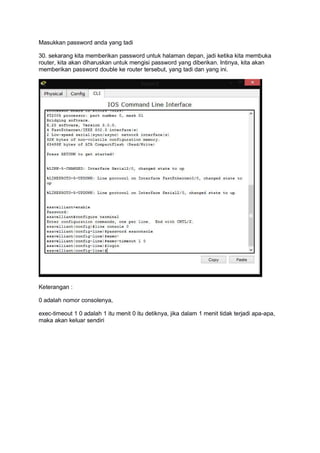 Masukkan password anda yang tadi
30. sekarang kita memberikan password untuk halaman depan, jadi ketika kita membuka
router, kita akan diharuskan untuk mengisi password yang diberikan. Intinya, kita akan
memberikan password double ke router tersebut, yang tadi dan yang ini.
Keterangan :
0 adalah nomor consolenya,
exec-timeout 1 0 adalah 1 itu menit 0 itu detiknya, jika dalam 1 menit tidak terjadi apa-apa,
maka akan keluar sendiri
 