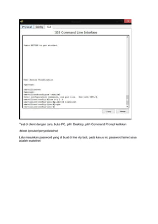 Test di client dengan cara, buka PC, pilih Desktop, pilih Command Prompt ketikkan
-telnet iprouter/penyediatelnet
Lalu masukkan password yang di buat di line vty tadi, pada kasus ini, password telnet saya
adalah esatelnet
 