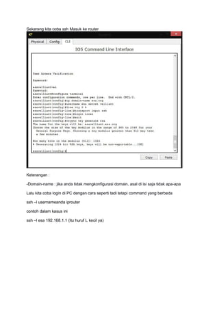 Sekarang kita coba ssh Masuk ke router
Keterangan :
-Domain-name : jika anda tidak mengkonfigurasi domain, asal di isi saja tidak apa-apa
Lalu kita coba login di PC dengan cara seperti tadi tetapi command yang berbeda
ssh –l usernameanda iprouter
contoh dalam kasus ini
ssh –l esa 192.168.1.1 (itu huruf L kecil ya)
 