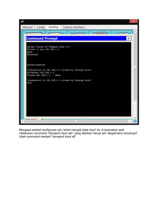 Mengapa setelah konfigurasi ssh, telnet menjadi tidak bisa? Itu di karenakan saat
melakukan command “transport input ssh” yang diijinkan hanya ssh. Bagaimana solusinya?
Ubah command menjadi “transport input all”
 