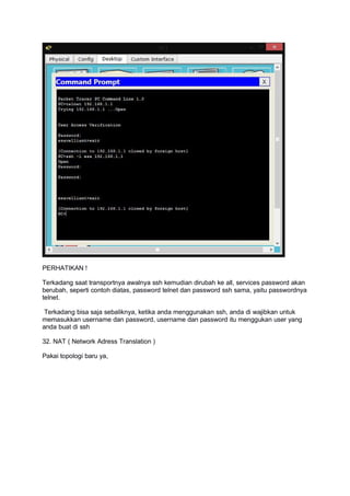 PERHATIKAN !
Terkadang saat transportnya awalnya ssh kemudian dirubah ke all, services password akan
berubah, seperti contoh diatas, password telnet dan password ssh sama, yaitu passwordnya
telnet.
Terkadang bisa saja sebaliknya, ketika anda menggunakan ssh, anda di wajibkan untuk
memasukkan username dan password, username dan password itu menggukan user yang
anda buat di ssh
32. NAT ( Network Adress Translation )
Pakai topologi baru ya,
 