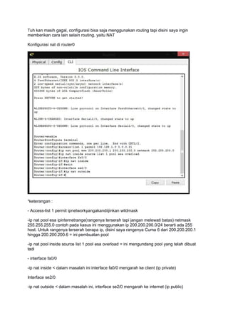Tuh kan masih gagal, configurasi bisa saja menggunakan routing tapi disini saya ingin
memberikan cara lain selain routing, yaitu NAT
Konfigurasi nat di router0
*keterangan :
- Access-list 1 permit ipnetworkyangakandiijinkan wildmask
-ip nat pool esa ipinternetrange(rangenya terserah tapi jangan melewati batas) netmask
255.255.255.0 contoh pada kasus ini menggunakan ip 200.200.200.0/24 berarti ada 255
host. Untuk rangenya terserah berapa ip, disini saya rangenya Cuma 6 dari 200.200.200.1
hingga 200.200.200.6 = ini pembuatan pool
-ip nat pool inside source list 1 pool esa overload = ini mengundang pool yang telah dibuat
tadi
- interface fa0/0
-ip nat inside < dalam masalah ini interface fa0/0 mengarah ke client (ip private)
Interface se2/0
-ip nat outside < dalam masalah ini, interface se2/0 mengarah ke internet (ip public)
 