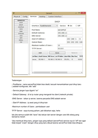 *keterangan :
- PoolName : nama serverPool tidak bisa diedit, kecuali menambahkan pool dhcp baru
( setelah konfigurasi, klik “add”
- Service jangan lupa diganti “on”
- Default Gateway : di isi ip router yang mengarah ke client (network private)
-DNS Server : isikan ip server, karena penyedia DNS adalah server
- Start IP Address : ip awal yang di dhcp-kan
-Maximum number of Users : pembatasan user
TFTP Server : saya kurang paham, jadi dibiarkan saja, hehe
lalu jika semua sudah klik “save” lalu keluar dari server dengan cara klik silang yang
berwarna merah
*jika membuat dhcp baru, jangan lupa yang default (serverPool) service nya di “off“ kan agar
tidak terjadi “crash” dengan dhcp yang baru dibuat karena serverPool tidak bisa dihapus
 