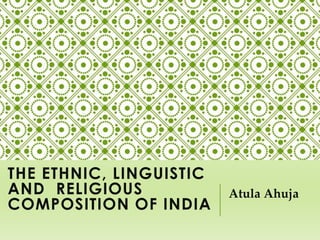 THE ETHNIC,
LINGUISTIC AND
RELIGIOUS
COMPOSITION OF INDIA
Atula Ahuja
 