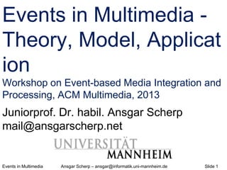 Events in Multimedia Ansgar Scherp – ansgar@informatik.uni-mannheim.de Slide 1
Events in Multimedia -
Theory, Model, Applicat
ion
Workshop on Event-based Media Integration and
Processing, ACM Multimedia, 2013
Juniorprof. Dr. habil. Ansgar Scherp
mail@ansgarscherp.net
 