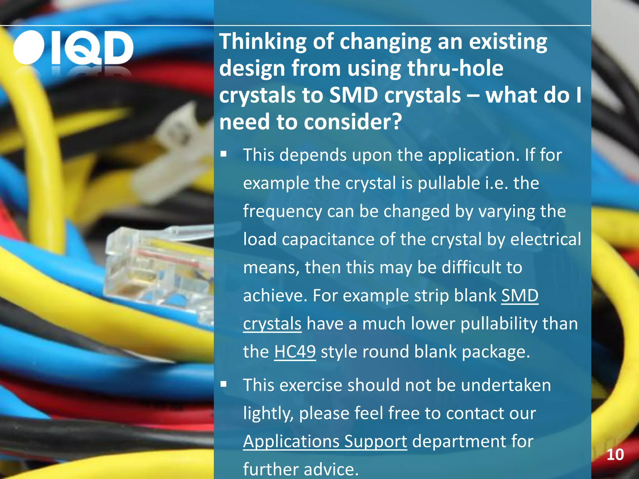 Thinking of changing an existing
design from using thru-hole
crystals to SMD crystals – what do I
need to consider?
10
 This depends upon the application. If for
example the crystal is pullable i.e. the
frequency can be changed by varying the
load capacitance of the crystal by electrical
means, then this may be difficult to
achieve. For example strip blank SMD
crystals have a much lower pullability than
the HC49 style round blank package.
 This exercise should not be undertaken
lightly, please feel free to contact our
Applications Support department for
further advice.
 
