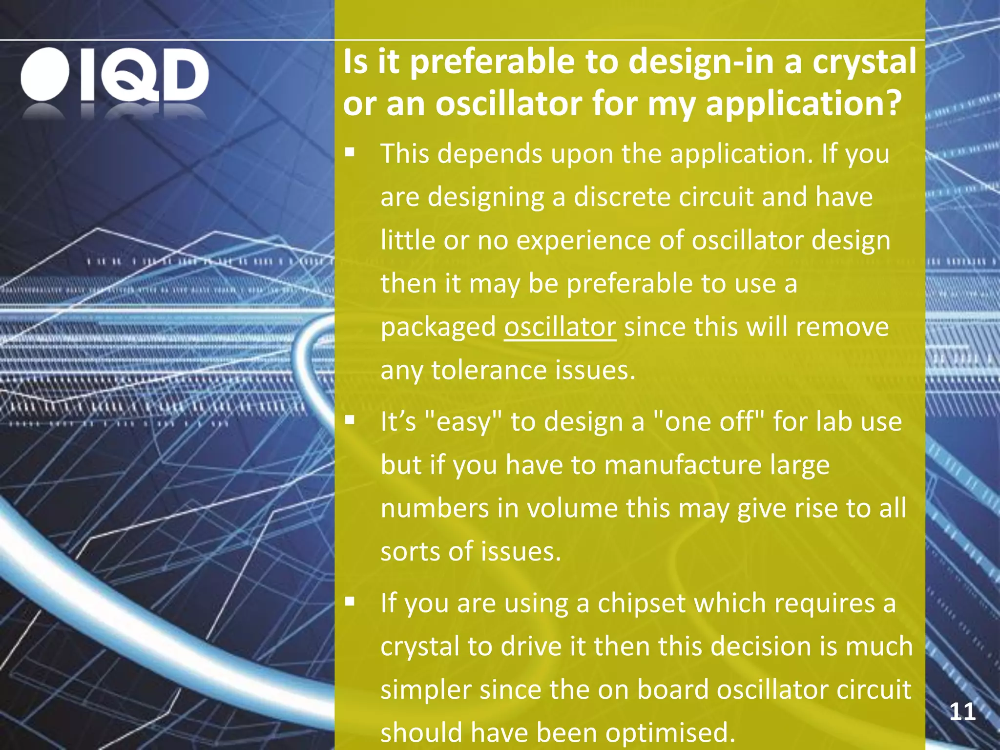 Is it preferable to design-in a crystal
or an oscillator for my application?
11
 This depends upon the application. If you
are designing a discrete circuit and have
little or no experience of oscillator design
then it may be preferable to use a
packaged oscillator since this will remove
any tolerance issues.
 It’s "easy" to design a "one off" for lab use
but if you have to manufacture large
numbers in volume this may give rise to all
sorts of issues.
 If you are using a chipset which requires a
crystal to drive it then this decision is much
simpler since the on board oscillator circuit
should have been optimised.
 
