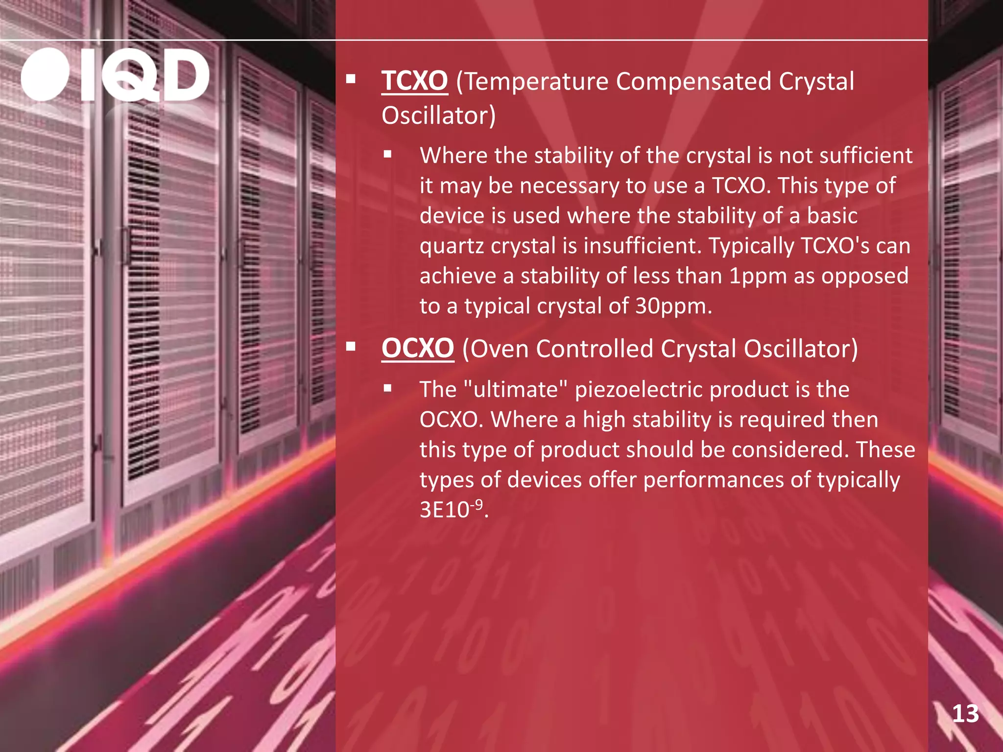13
 TCXO (Temperature Compensated Crystal
Oscillator)
 Where the stability of the crystal is not sufficient
it may be necessary to use a TCXO. This type of
device is used where the stability of a basic
quartz crystal is insufficient. Typically TCXO's can
achieve a stability of less than 1ppm as opposed
to a typical crystal of 30ppm.
 OCXO (Oven Controlled Crystal Oscillator)
 The "ultimate" piezoelectric product is the
OCXO. Where a high stability is required then
this type of product should be considered. These
types of devices offer performances of typically
3E10-9.
 