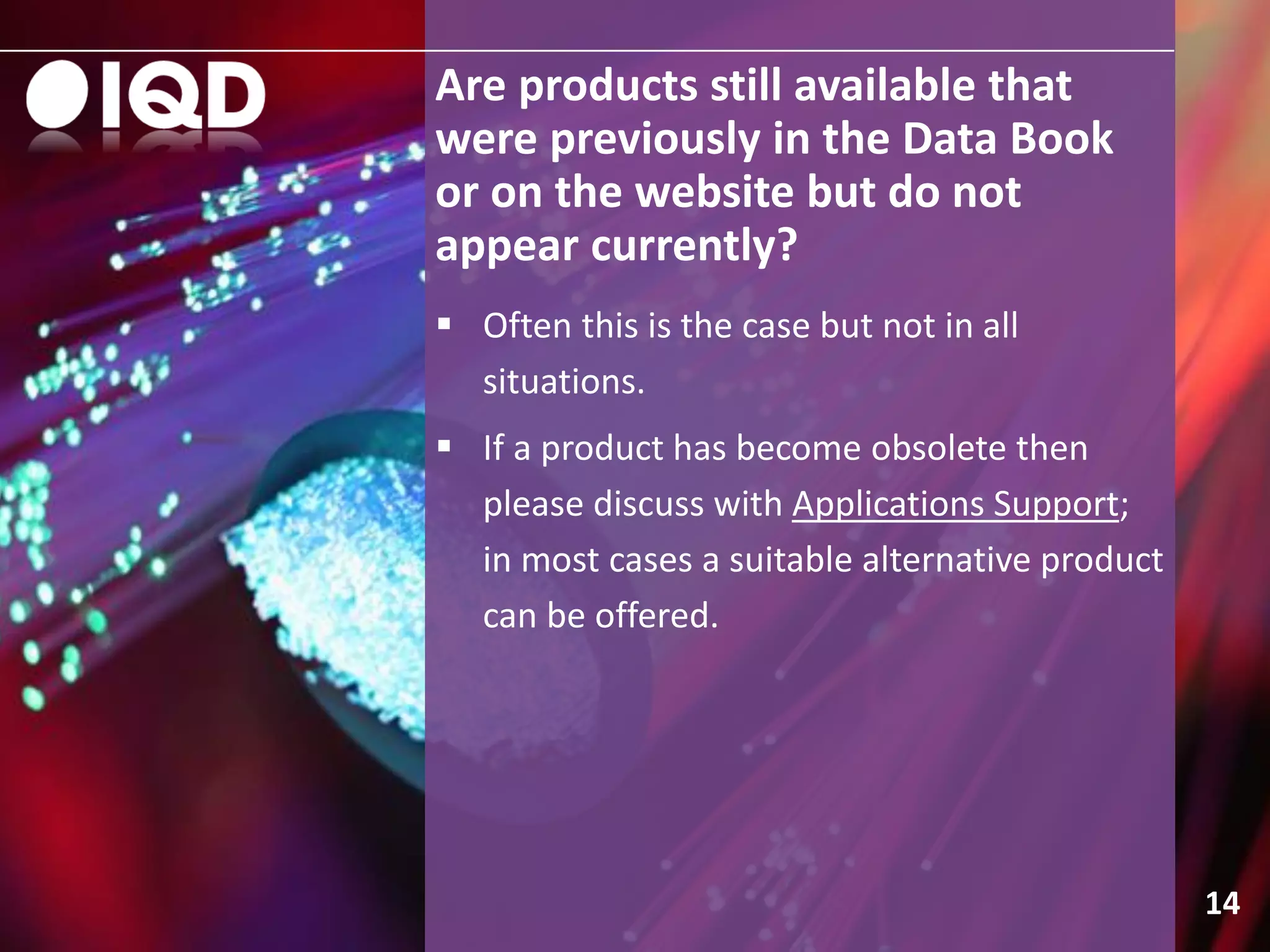 Are products still available that
were previously in the Data Book
or on the website but do not
appear currently?
14
 Often this is the case but not in all
situations.
 If a product has become obsolete then
please discuss with Applications Support;
in most cases a suitable alternative product
can be offered.
 