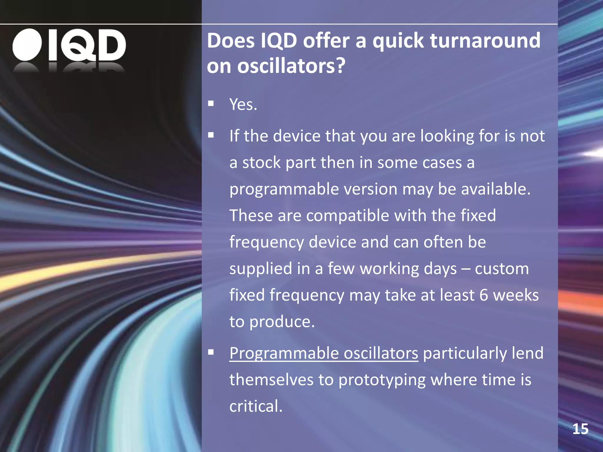 Does IQD offer a quick turnaround
on oscillators?
15
 Yes.
 If the device that you are looking for is not
a stock part then in some cases a
programmable version may be available.
These are compatible with the fixed
frequency device and can often be
supplied in a few working days – custom
fixed frequency may take at least 6 weeks
to produce.
 Programmable oscillators particularly lend
themselves to prototyping where time is
critical.
 