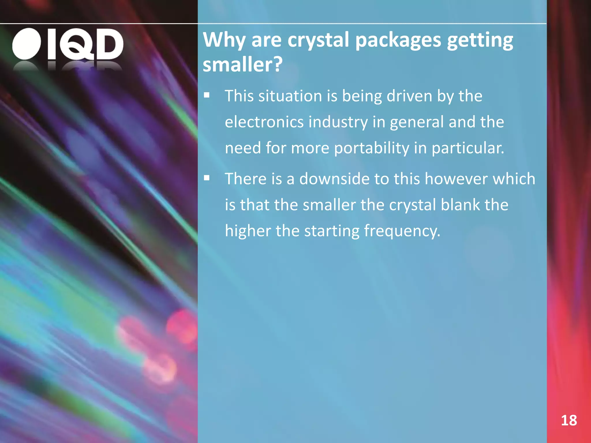 Why are crystal packages getting
smaller?
18
 This situation is being driven by the
electronics industry in general and the
need for more portability in particular.
 There is a downside to this however which
is that the smaller the crystal blank the
higher the starting frequency.
 