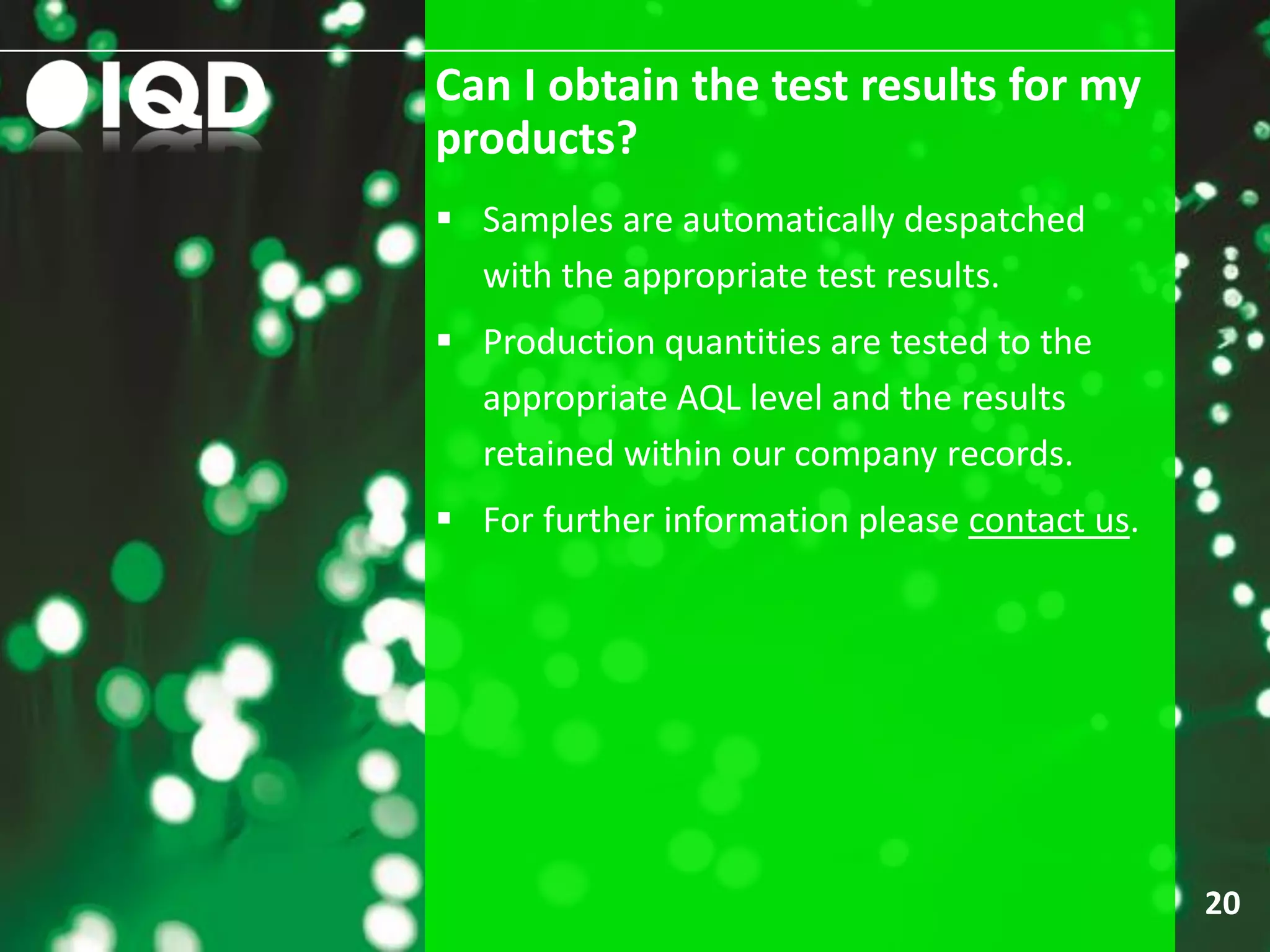Can I obtain the test results for my
products?
20
 Samples are automatically despatched
with the appropriate test results.
 Production quantities are tested to the
appropriate AQL level and the results
retained within our company records.
 For further information please contact us.
 