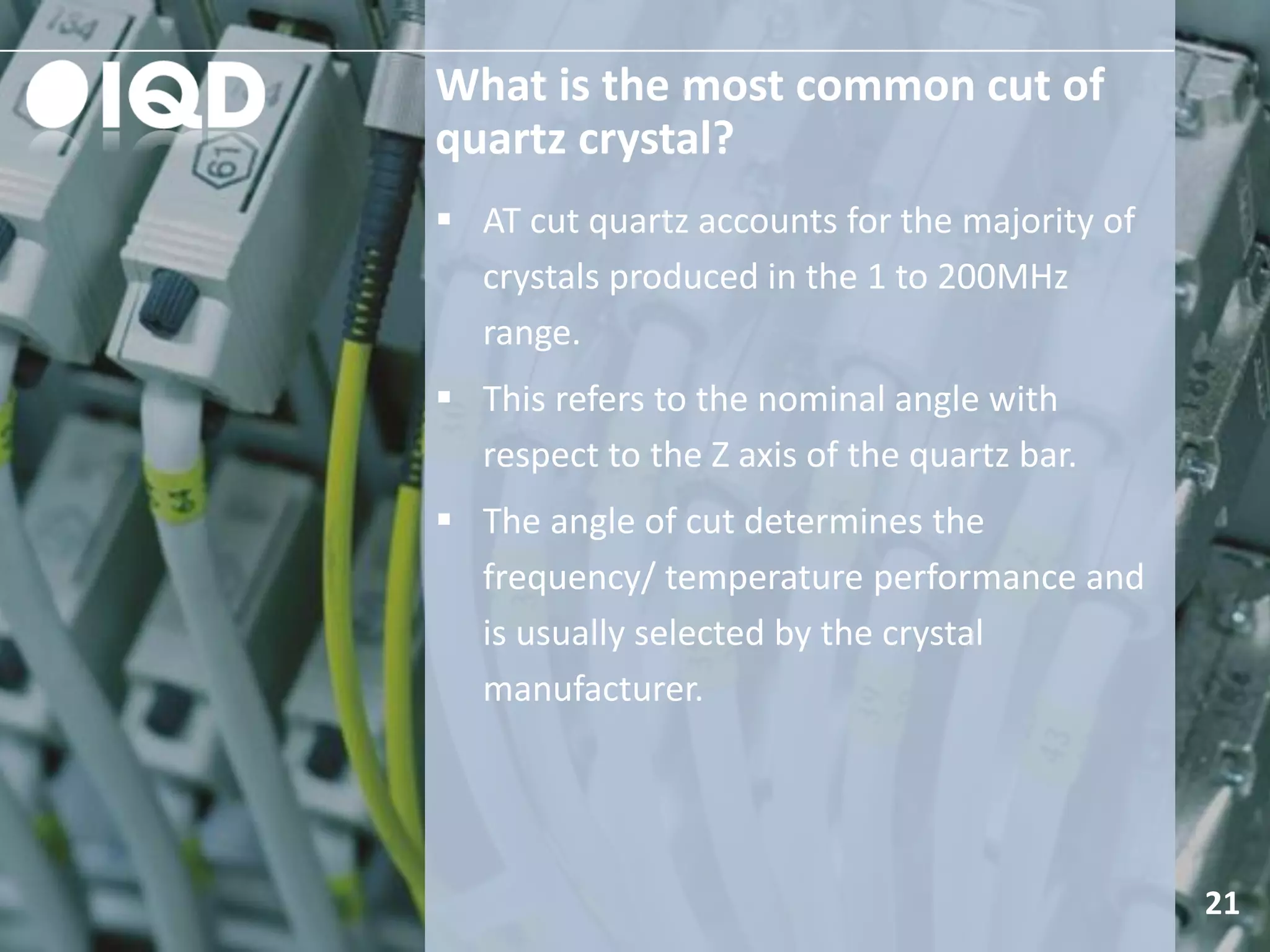 What is the most common cut of
quartz crystal?
21
 AT cut quartz accounts for the majority of
crystals produced in the 1 to 200MHz
range.
 This refers to the nominal angle with
respect to the Z axis of the quartz bar.
 The angle of cut determines the
frequency/ temperature performance and
is usually selected by the crystal
manufacturer.
 