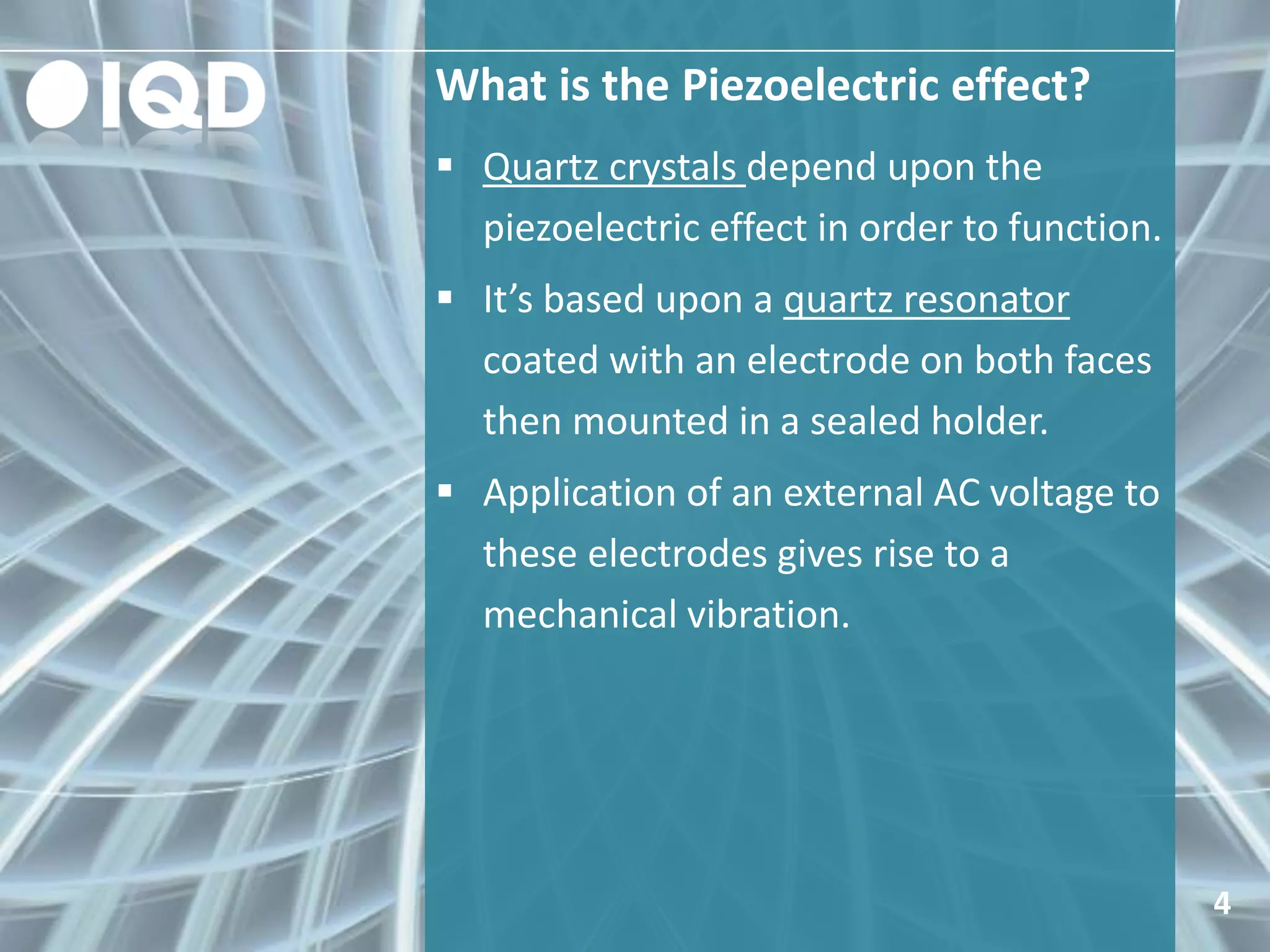 What is the Piezoelectric effect?
4
 Quartz crystals depend upon the
piezoelectric effect in order to function.
 It’s based upon a quartz resonator
coated with an electrode on both faces
then mounted in a sealed holder.
 Application of an external AC voltage to
these electrodes gives rise to a
mechanical vibration.
 