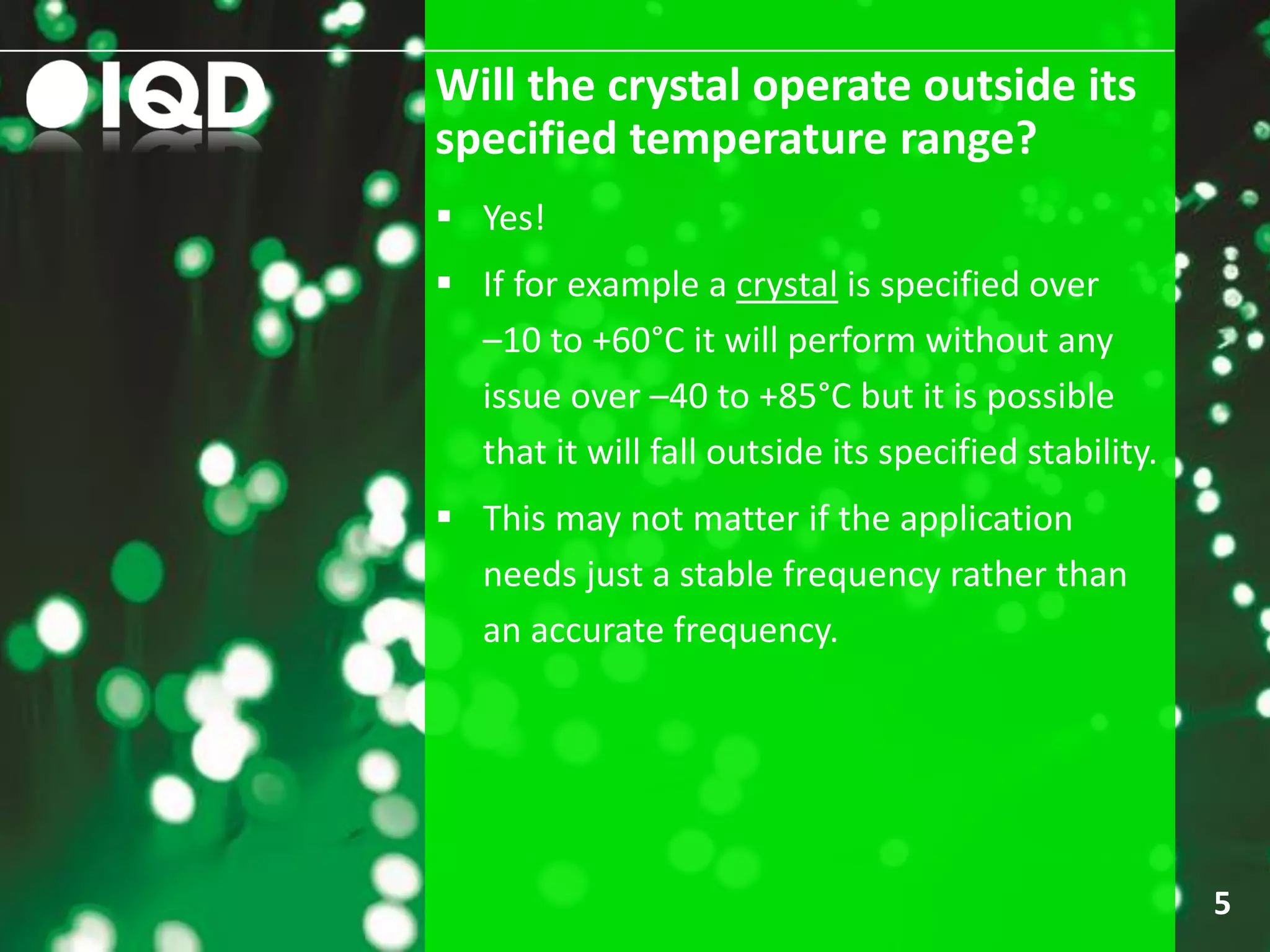 Will the crystal operate outside its
specified temperature range?
5
 Yes!
 If for example a crystal is specified over
–10 to +60°C it will perform without any
issue over –40 to +85°C but it is possible
that it will fall outside its specified stability.
 This may not matter if the application
needs just a stable frequency rather than
an accurate frequency.
 