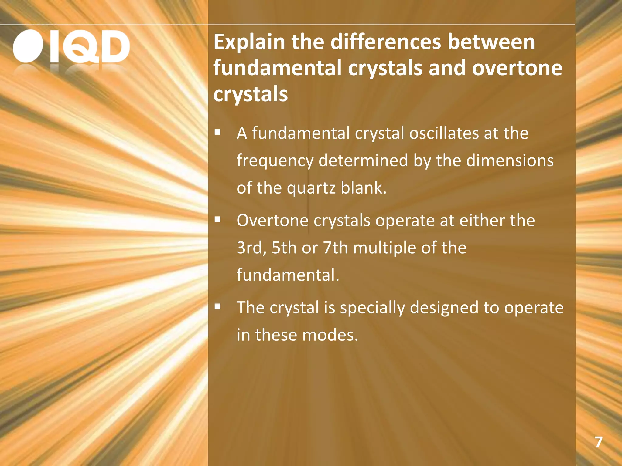 Explain the differences between
fundamental crystals and overtone
crystals
7
 A fundamental crystal oscillates at the
frequency determined by the dimensions
of the quartz blank.
 Overtone crystals operate at either the
3rd, 5th or 7th multiple of the
fundamental.
 The crystal is specially designed to operate
in these modes.
 