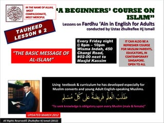IN THE NAME OF ALLAH,
                    MOST
                   COMPASSIONATE,
                                            “A BEGINNERS’ COURSE ON
                   MOST MERCIFUL                             ISLAM”
                                                   Lessons on Fardhu ‘Ain in English for Adults
                  D
               HEE 2                                            conducted by Ustaz Zhulkeflee Hj Ismail
           TAU N #
                O
          L ESS
                                                            Every Friday night               IT CAN ALSO BE A
                                                            @ 8pm – 10pm                    REFRESHER COURSE
                                                            Wisma Indah, 450               FOR MUSLIM PARENTS,
        “THE BASIC MESSAGE OF                               Changi Road,                      EDUCATORS, IN
                                                            #02-00 next to                   CONTEMPORARY
              AL-ISLAM”                                     Masjid Kassim                       SINGAPORE.
                                                                                                OPEN TO ALL




                                          Using textbook & curriculum he has developed especially for
                                          Muslim converts and young Adult English-speaking Muslims.



                                          “To seek knowledge is obligatory upon every Muslim (male & female)”

                     UPDATED MARCH 2012
All Rights Reserved© Zhulkeflee Hj Ismail (2012)                                          1
 