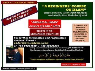 IT CAN ALSO BE A
REFRESHER
COURSE FOR
MUSLIM PARENTS,
EDUCATORS, IN
CONTEMPORARY
SINGAPORE.
OPEN TO ALL
Using textbook & curriculum he has developed especially forUsing textbook & curriculum he has developed especially for
Muslim converts and young Adult English-speaking Muslims.Muslim converts and young Adult English-speaking Muslims.
““To seek knowledge is obligatory upon every Muslim (male & female)”To seek knowledge is obligatory upon every Muslim (male & female)”
BATCH # 17 -JANUARY 2017 INTAKEBATCH # 17 -JANUARY 2017 INTAKE
UPDATED 3 MARCH 2017UPDATED 3 MARCH 2017
All Rights Reserved© Zhulkeflee Hj Ismail (2017)
““A BEGINNERS’ COURSEA BEGINNERS’ COURSE
ON ISLAM”ON ISLAM”
Lessons on Fardhu ‘Ain in English for AdultsLessons on Fardhu ‘Ain in English for Adults
conducted by Ustaz Zhulkeflee Hj Ismailconducted by Ustaz Zhulkeflee Hj Ismail
For further information and registrationFor further information and registration
contact Econtact E-mail :-mail :
ad.fardhayn.sg@gmail.comad.fardhayn.sg@gmail.com
or +65 81234669 / +65 96838279or +65 81234669 / +65 96838279
““ARKAAN AL-IIMAN”ARKAAN AL-IIMAN”
Articles of Faith / BeliefArticles of Faith / Belief
BELIEVE IN HISBELIEVE IN HIS
MESSENGERS (PROPHETS)MESSENGERS (PROPHETS)
HADITH OF JIBRA-’IL
HADITH OF JIBRA-’IL
LESSON # 7
LESSON # 7
 