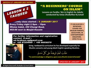 IT CAN ALSO BE A
REFRESHER
COURSE FOR
MUSLIM PARENTS,
EDUCATORS, IN
CONTEMPORARY
SINGAPORE.
OPEN TO ALL
Using textbook & curriculum he has developed especially forUsing textbook & curriculum he has developed especially for
Muslim converts and young Adult English-speaking Muslims.Muslim converts and young Adult English-speaking Muslims.
““To seek knowledge is obligatory upon every Muslim (male & female)”To seek knowledge is obligatory upon every Muslim (male & female)”
18 weekly class started : 6 JANUARY 2017
Every Friday night @ 8pm – 10pm
Wisma Indah, 450 Changi Road,
#02-00 next to Masjid Kassim
For further information and registrationFor further information and registration
contact Econtact E -mail :-mail :
ad.fardhayn.sg@gmail.comad.fardhayn.sg@gmail.com
or +65 81234669 / +65 96838279or +65 81234669 / +65 96838279
BATCH # 17 -JANUARY 2017 INTAKEBATCH # 17 -JANUARY 2017 INTAKE
UPDATED 20 JANUARY 2017UPDATED 20 JANUARY 2017
All Rights Reserved© Zhulkeflee Hj Ismail (2017)
““A BEGINNERS’ COURSEA BEGINNERS’ COURSE
ON ISLAM”ON ISLAM”
Lessons on Fardhu ‘Ain in English for AdultsLessons on Fardhu ‘Ain in English for Adults
conducted by Ustaz Zhulkeflee Hj Ismailconducted by Ustaz Zhulkeflee Hj IsmailLESSON # 2
LESSON # 2
TAUTAUHHEEDEED
 