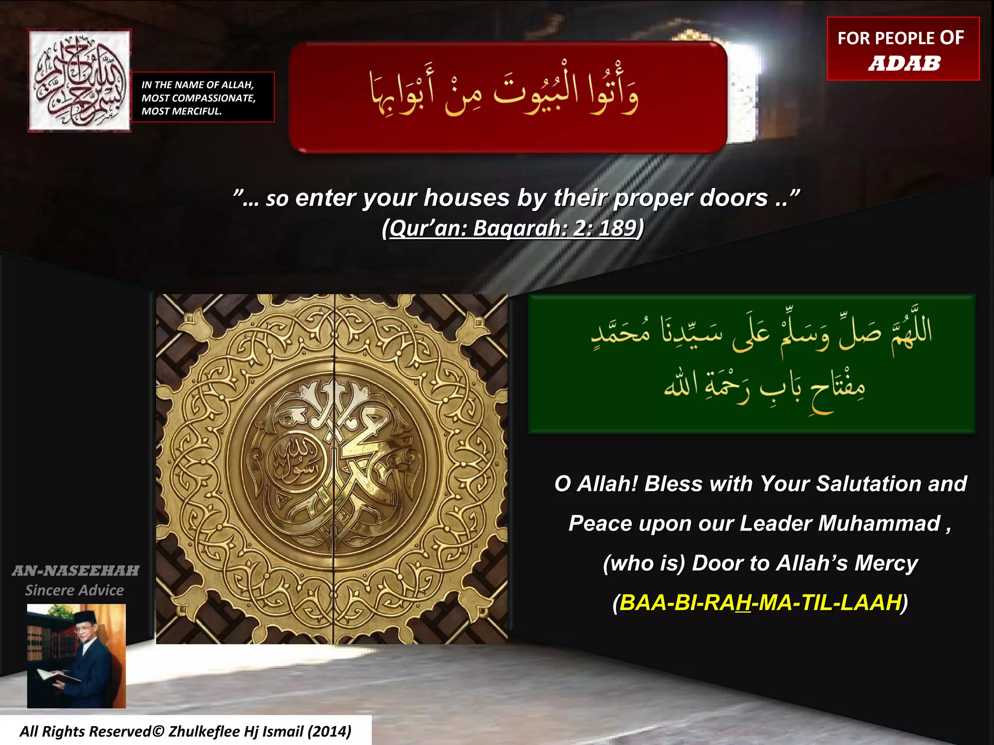 ”…”… soso enter your houses by their proper doorsenter your houses by their proper doors ..”..”
((Qur’an: Baqarah: 2: 189Qur’an: Baqarah: 2: 189))
IN THE NAME OF ALLAH,
MOST COMPASSIONATE,
MOST MERCIFUL.
O Allah! Bless with Your Salutation andO Allah! Bless with Your Salutation and
Peace upon our Leader Muhammad ,Peace upon our Leader Muhammad ,
(who is) Door to Allah’s Mercy(who is) Door to Allah’s Mercy
((BAA-BI-RABAA-BI-RAHH-MA-TIL-LAAH-MA-TIL-LAAH))
All Rights Reserved© Zhulkeflee Hj Ismail (2014)
AN-NASEEHAH
Sincere Advice
FOR PEOPLE OF
ADAB
 