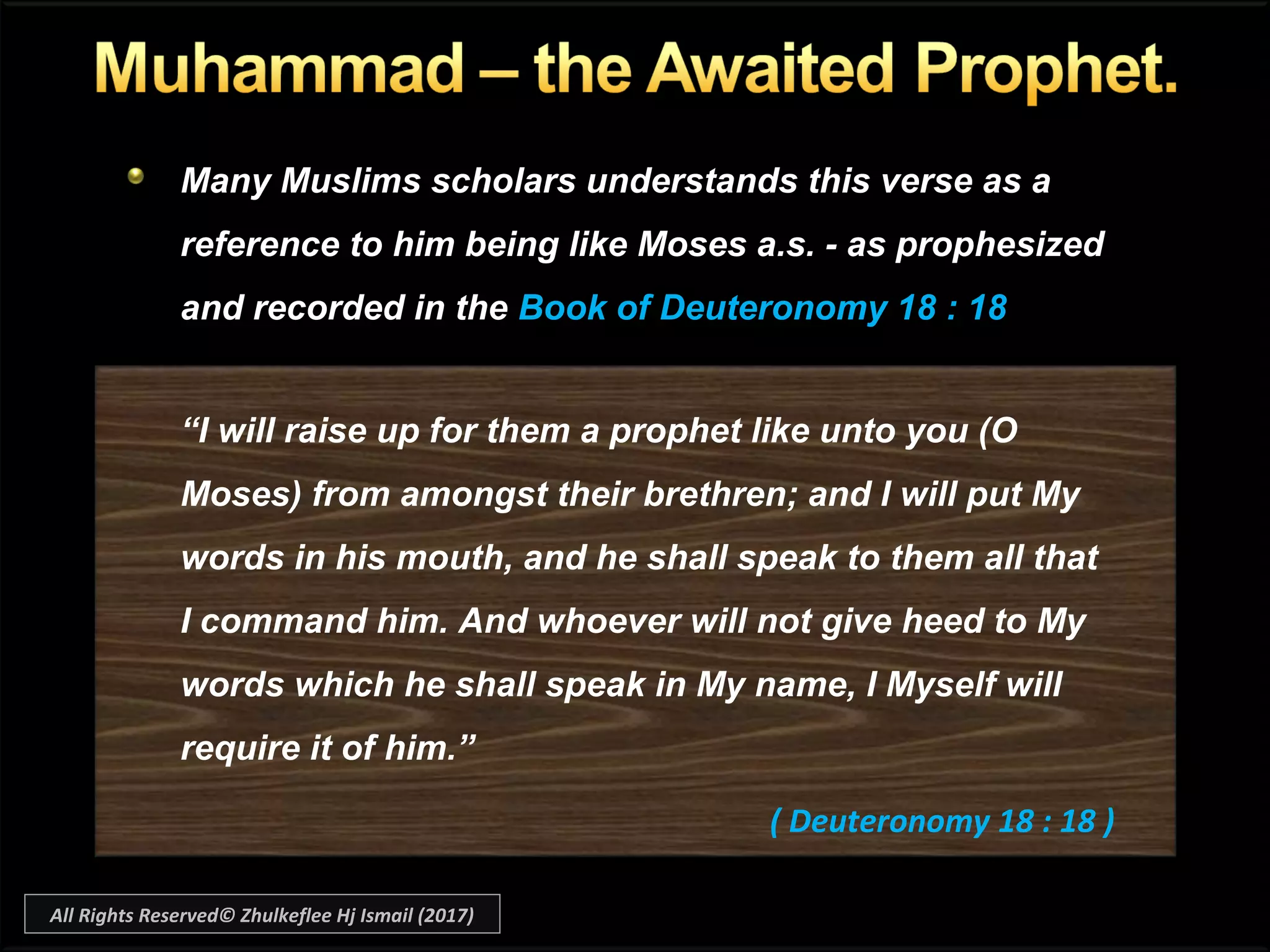 Many Muslims scholars understands this verse as a
reference to him being like Moses a.s. - as prophesized
and recorded in the Book of Deuteronomy 18 : 18
“I will raise up for them a prophet like unto you (O
Moses) from amongst their brethren; and I will put My
words in his mouth, and he shall speak to them all that
I command him. And whoever will not give heed to My
words which he shall speak in My name, I Myself will
require it of him.”
( Deuteronomy 18 : 18 )
All Rights Reserved© Zhulkeflee Hj Ismail (2017)
 