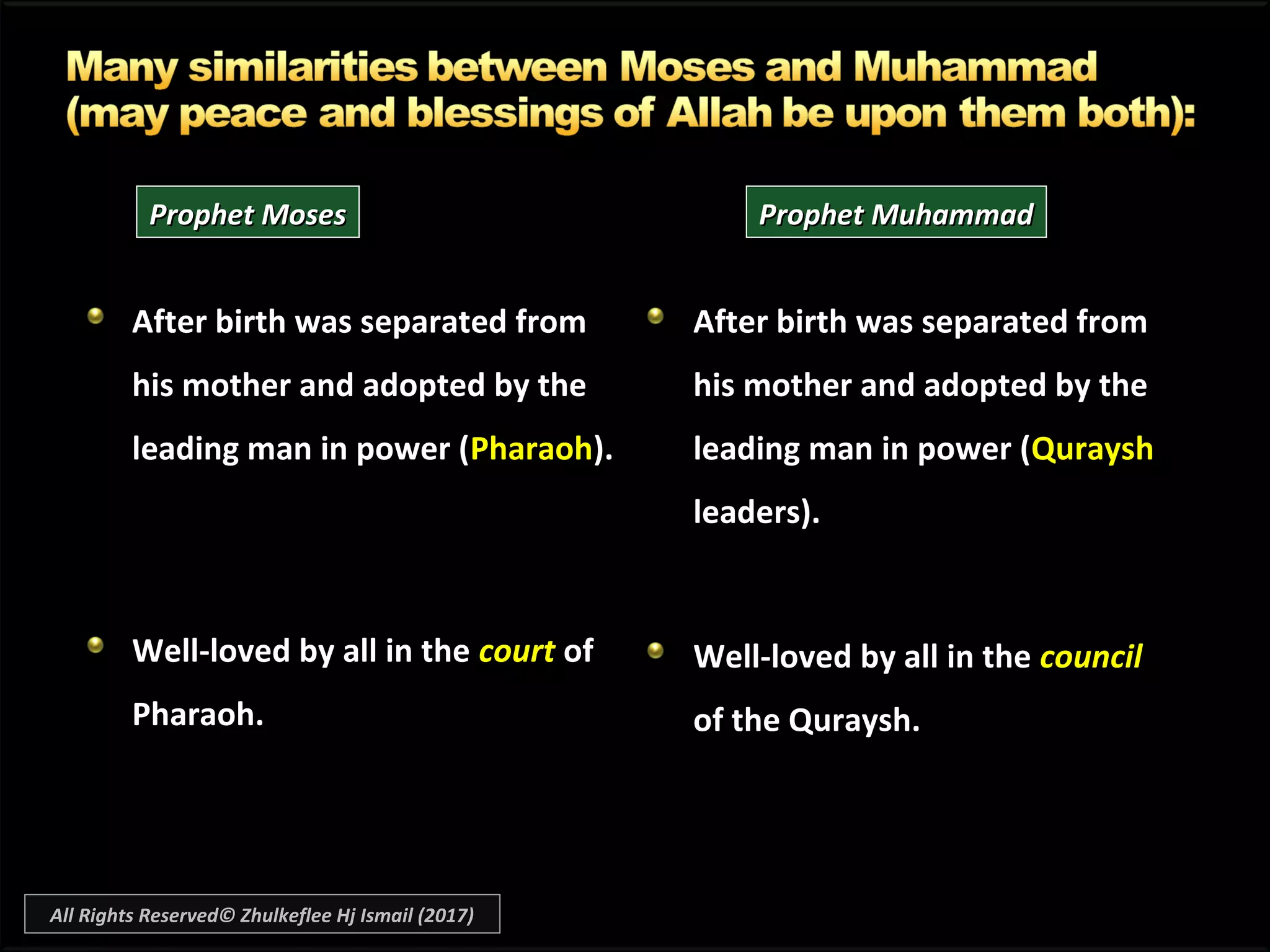 After birth was separated fromAfter birth was separated from
his mother and adopted by thehis mother and adopted by the
leading man in power (leading man in power (PharaohPharaoh).).
Well-loved by all in theWell-loved by all in the courtcourt ofof
Pharaoh.Pharaoh.
After birth was separated fromAfter birth was separated from
his mother and adopted by thehis mother and adopted by the
leading man in power (leading man in power (QurayshQuraysh
leaders).leaders).
Well-loved by all in theWell-loved by all in the councilcouncil
of the Quraysh.of the Quraysh.
Prophet MosesProphet Moses Prophet MuhammadProphet Muhammad
All Rights Reserved© Zhulkeflee Hj Ismail (2017)
 