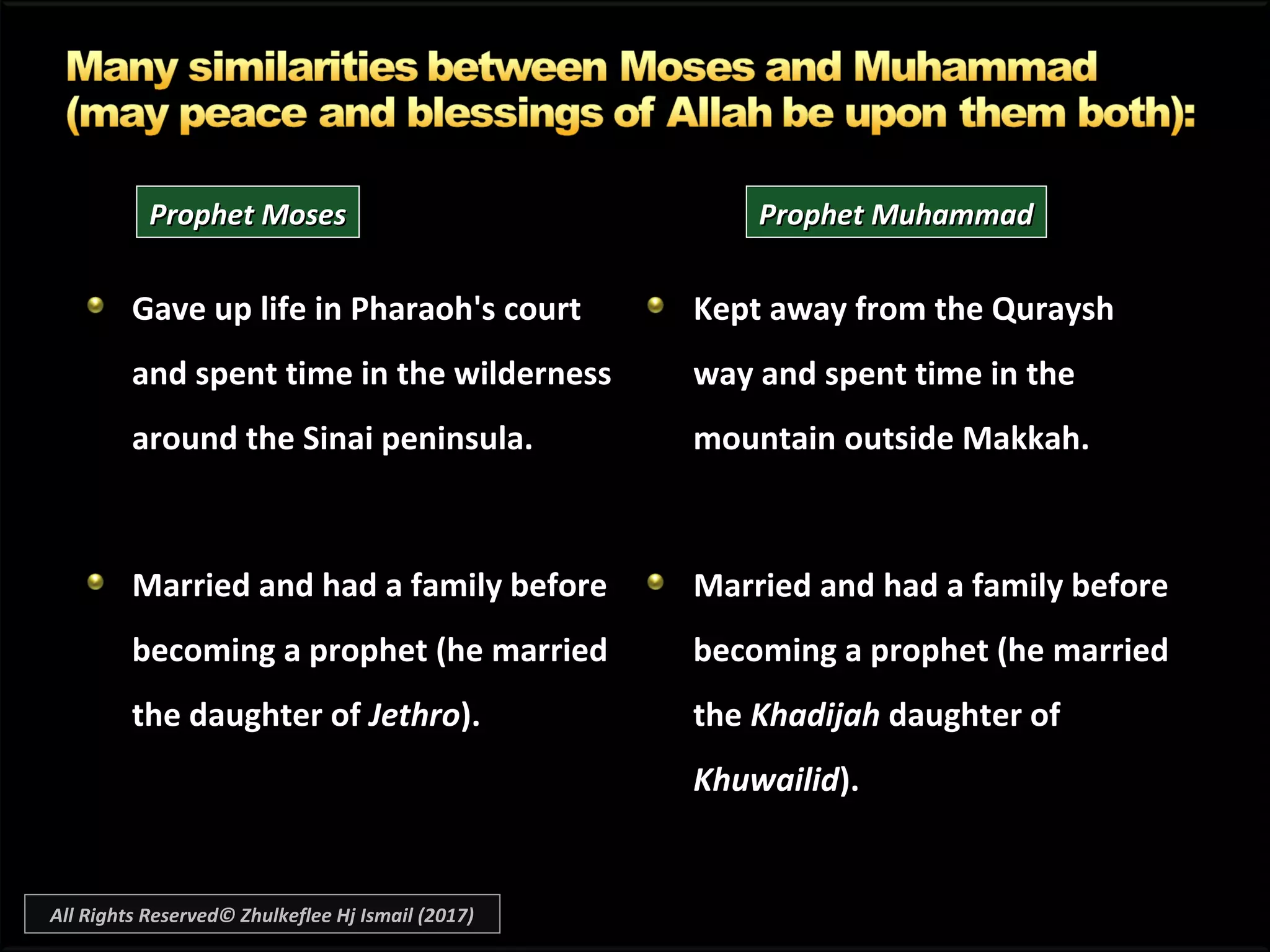Gave up life in Pharaoh's courtGave up life in Pharaoh's court
and spent time in the wildernessand spent time in the wilderness
around the Sinai peninsula.around the Sinai peninsula.
Married and had a family beforeMarried and had a family before
becoming a prophet (he marriedbecoming a prophet (he married
the daughter ofthe daughter of JethroJethro).).
Kept away from the QurayshKept away from the Quraysh
way and spent time in theway and spent time in the
mountain outside Makkah.mountain outside Makkah.
Married and had a family beforeMarried and had a family before
becoming a prophet (he marriedbecoming a prophet (he married
thethe KhadijahKhadijah daughter ofdaughter of
KhuwailidKhuwailid).).
Prophet MosesProphet Moses Prophet MuhammadProphet Muhammad
All Rights Reserved© Zhulkeflee Hj Ismail (2017)
 