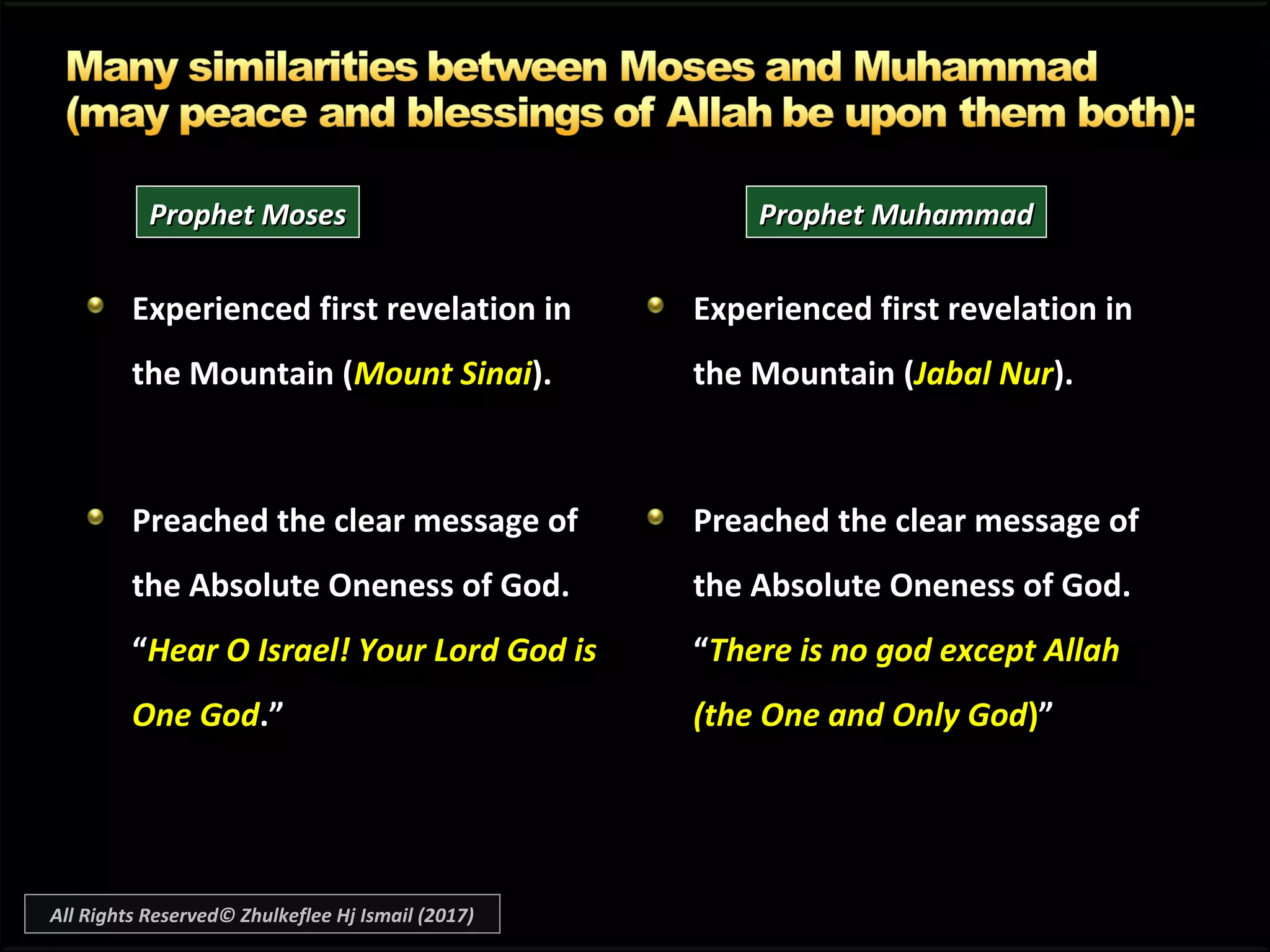 Experienced first revelation inExperienced first revelation in
the Mountain (the Mountain (Mount SinaiMount Sinai).).
Preached the clear message ofPreached the clear message of
the Absolute Oneness of God.the Absolute Oneness of God.
““Hear O Israel! Your Lord God isHear O Israel! Your Lord God is
One GodOne God.”.”
Experienced first revelation inExperienced first revelation in
the Mountain (the Mountain (Jabal NurJabal Nur).).
Preached the clear message ofPreached the clear message of
the Absolute Oneness of God.the Absolute Oneness of God.
““There is no god except AllahThere is no god except Allah
(the One and Only God(the One and Only God))””
Prophet MosesProphet Moses Prophet MuhammadProphet Muhammad
All Rights Reserved© Zhulkeflee Hj Ismail (2017)
 
