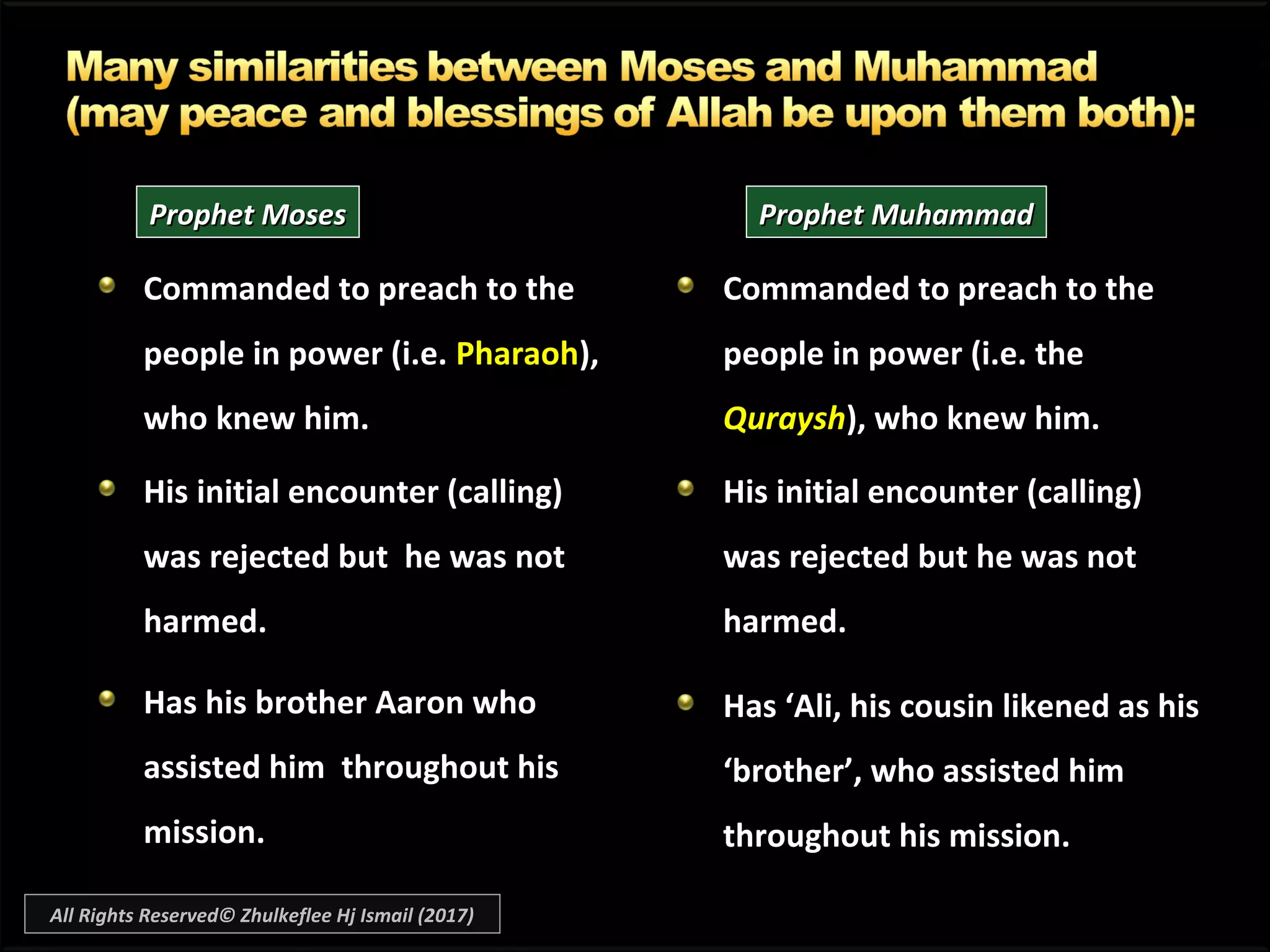 Commanded to preach to the
people in power (i.e. Pharaoh),
who knew him.
His initial encounter (calling)
was rejected but he was not
harmed.
Has his brother Aaron who
assisted him throughout his
mission.
Commanded to preach to theCommanded to preach to the
people in power (i.e. thepeople in power (i.e. the
QurayshQuraysh), who knew him.), who knew him.
His initial encounter (calling)
was rejected but he was not
harmed.
Has ‘Ali, his cousin likened as hisHas ‘Ali, his cousin likened as his
‘brother’, who assisted him‘brother’, who assisted him
throughout his mission.throughout his mission.
Prophet MosesProphet Moses Prophet MuhammadProphet Muhammad
All Rights Reserved© Zhulkeflee Hj Ismail (2017)
 