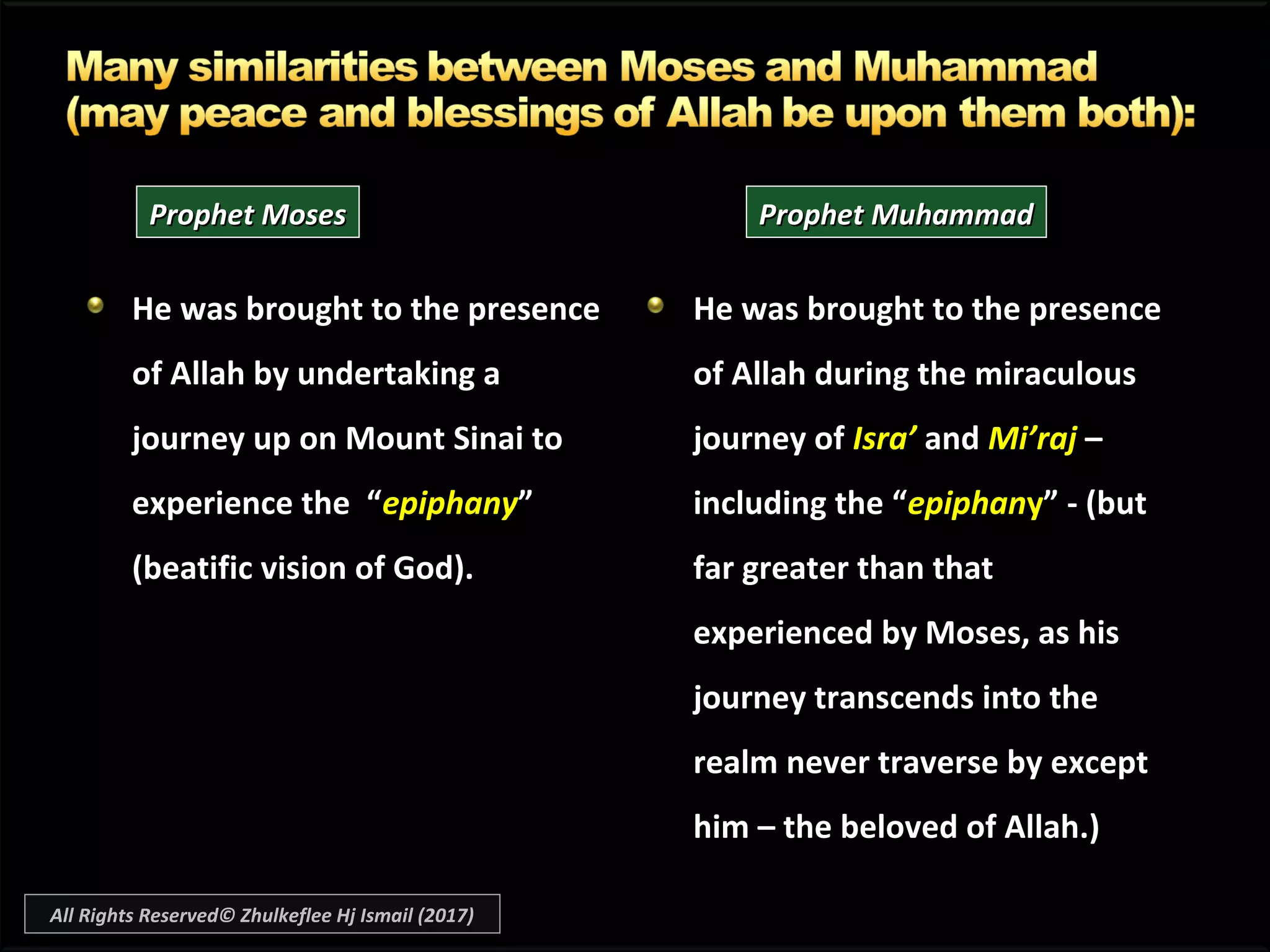 He was brought to the presenceHe was brought to the presence
of Allah by undertaking aof Allah by undertaking a
journey up on Mount Sinai tojourney up on Mount Sinai to
experience the “experience the “epiphanyepiphany””
(beatific vision of God).(beatific vision of God).
He was brought to the presenceHe was brought to the presence
of Allah during the miraculousof Allah during the miraculous
journey ofjourney of Isra’Isra’ andand Mi’rajMi’raj ––
including the “including the “epiphanepiphanyy” - (but” - (but
far greater than thatfar greater than that
experienced by Moses, as hisexperienced by Moses, as his
journey transcends into thejourney transcends into the
realm never traverse by exceptrealm never traverse by except
him – the beloved of Allah.)him – the beloved of Allah.)
Prophet MosesProphet Moses Prophet MuhammadProphet Muhammad
All Rights Reserved© Zhulkeflee Hj Ismail (2017)
 