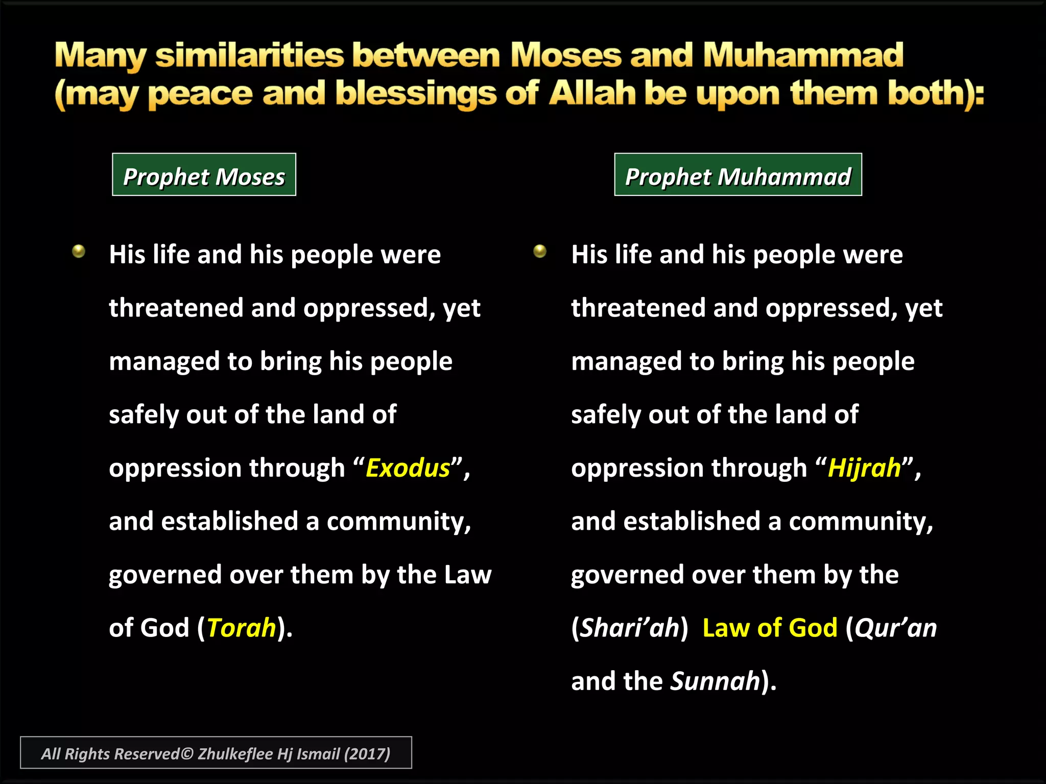 His life and his people wereHis life and his people were
threatened and oppressed, yetthreatened and oppressed, yet
managed to bring his peoplemanaged to bring his people
safely out of the land ofsafely out of the land of
oppression through “oppression through “ExodusExodus”,”,
and established a community,and established a community,
governed over them by the Lawgoverned over them by the Law
of God (of God (TorahTorah).).
His life and his people wereHis life and his people were
threatened and oppressed, yetthreatened and oppressed, yet
managed to bring his peoplemanaged to bring his people
safely out of the land ofsafely out of the land of
oppression through “oppression through “HijrahHijrah”,”,
and established a community,and established a community,
governed over them by thegoverned over them by the
((Shari’ahShari’ah)) Law of GodLaw of God ((Qur’anQur’an
and theand the SunnahSunnah).).
Prophet MosesProphet Moses Prophet MuhammadProphet Muhammad
All Rights Reserved© Zhulkeflee Hj Ismail (2017)
 