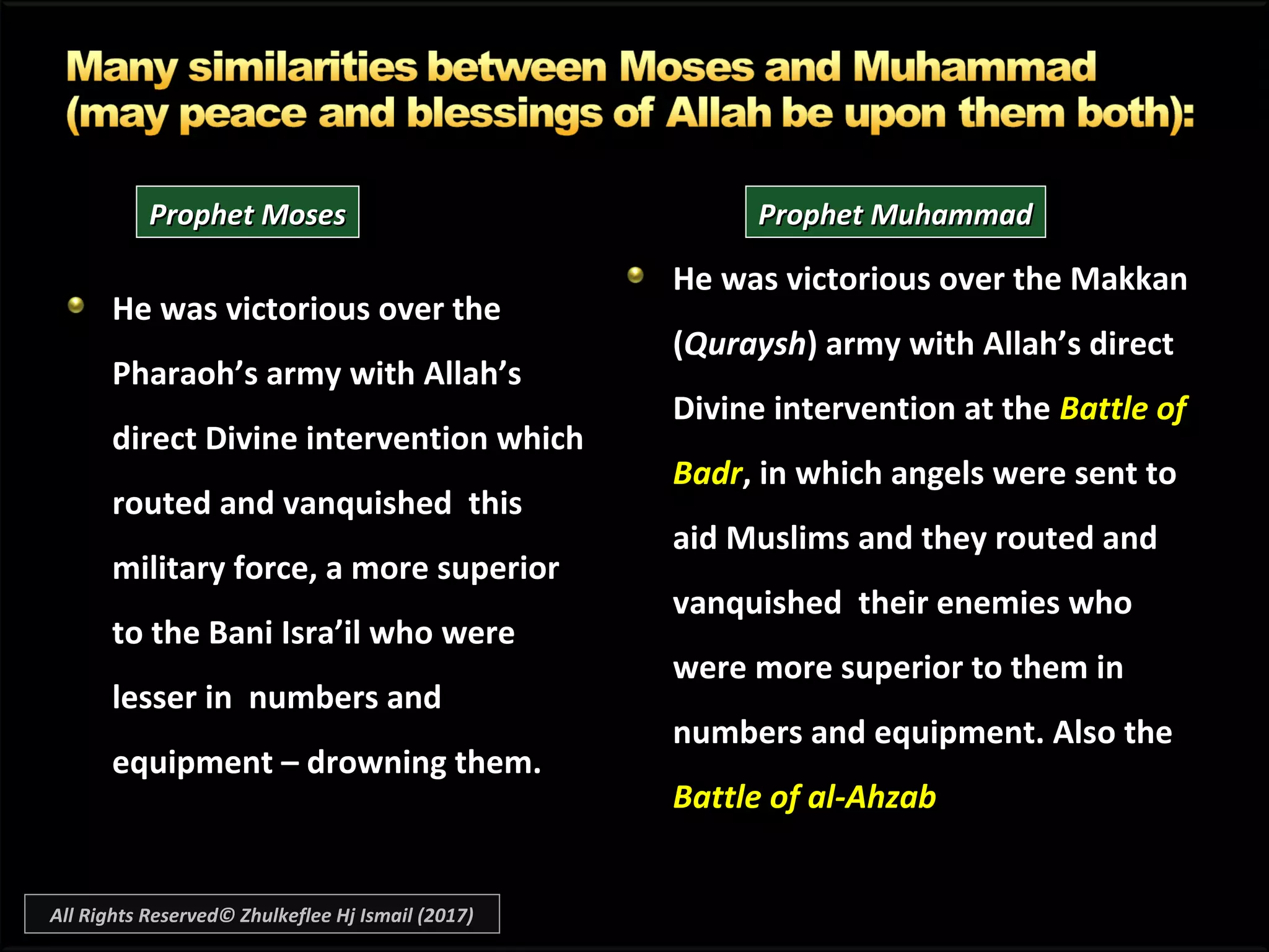 He was victorious over theHe was victorious over the
Pharaoh’s army with Allah’sPharaoh’s army with Allah’s
direct Divine intervention whichdirect Divine intervention which
routed and vanquished thisrouted and vanquished this
military force, a more superiormilitary force, a more superior
to the Bani Isra’il who wereto the Bani Isra’il who were
lesser in numbers andlesser in numbers and
equipment – drowning them.equipment – drowning them.
He was victorious over the Makkan
(Quraysh) army with Allah’s direct
Divine intervention at the Battle of
Badr, in which angels were sent to
aid Muslims and they routed and
vanquished their enemies who
were more superior to them in
numbers and equipment. Also the
Battle of al-Ahzab
Prophet MosesProphet Moses Prophet MuhammadProphet Muhammad
All Rights Reserved© Zhulkeflee Hj Ismail (2017)
 