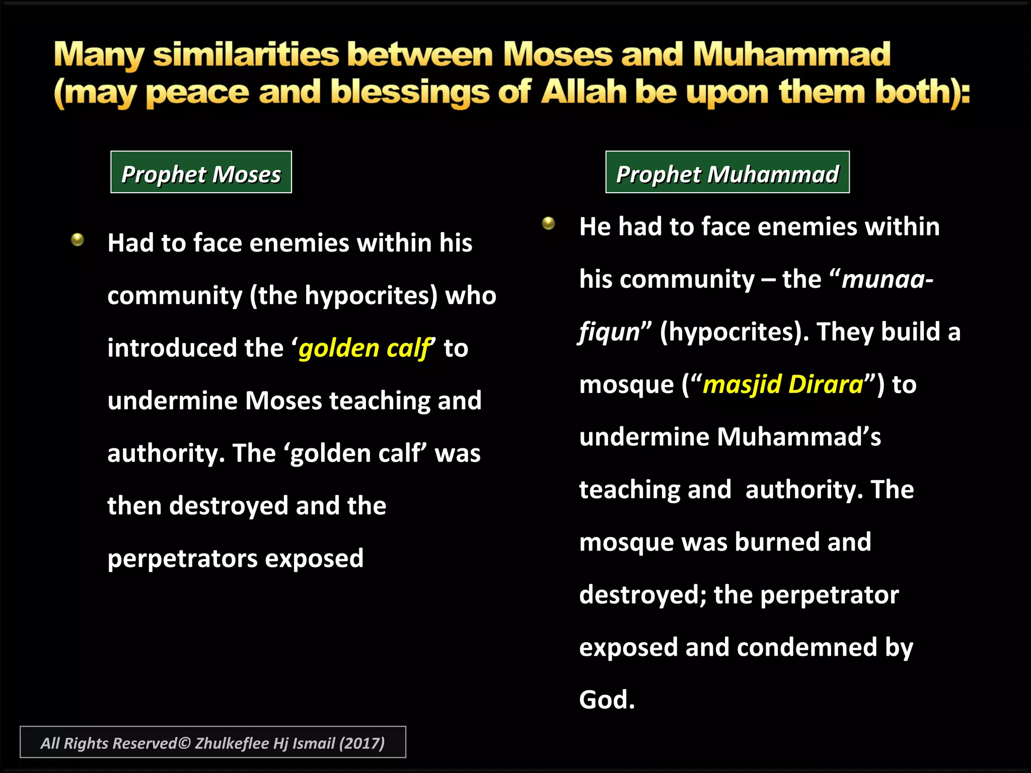 Had to face enemies within hisHad to face enemies within his
community (the hypocrites) whocommunity (the hypocrites) who
introduced the ‘introduced the ‘golden calfgolden calf’ to’ to
undermine Moses teaching andundermine Moses teaching and
authority. The ‘golden calf’ wasauthority. The ‘golden calf’ was
then destroyed and thethen destroyed and the
perpetrators exposedperpetrators exposed
He had to face enemies withinHe had to face enemies within
his community – the “his community – the “munaa-munaa-
fiqunfiqun” (hypocrites). They build a” (hypocrites). They build a
mosque (“mosque (“masjid Diraramasjid Dirara”) to”) to
undermine Muhammad’sundermine Muhammad’s
teaching and authority. Theteaching and authority. The
mosque was burned andmosque was burned and
destroyed; the perpetratordestroyed; the perpetrator
exposed and condemned byexposed and condemned by
God.God.
Prophet MosesProphet Moses Prophet MuhammadProphet Muhammad
All Rights Reserved© Zhulkeflee Hj Ismail (2017)
 