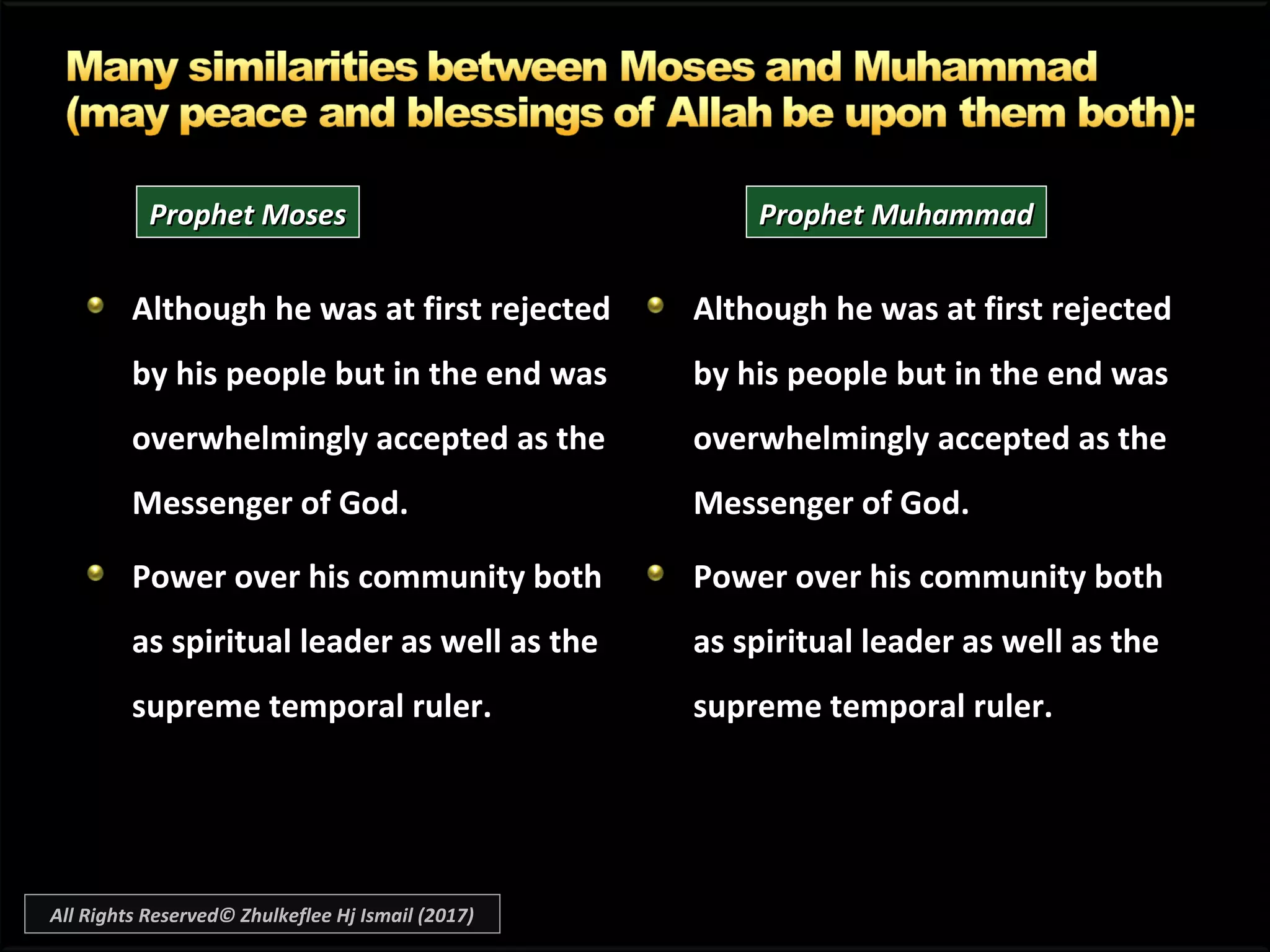 Although he was at first rejected
by his people but in the end was
overwhelmingly accepted as the
Messenger of God.
Power over his community both
as spiritual leader as well as the
supreme temporal ruler.
Although he was at first rejectedAlthough he was at first rejected
by his people but in the end wasby his people but in the end was
overwhelmingly accepted as theaccepted as the
Messenger of God.Messenger of God.
Power over his community both
as spiritual leader as well as the
supreme temporal ruler.
Prophet MosesProphet Moses Prophet MuhammadProphet Muhammad
All Rights Reserved© Zhulkeflee Hj Ismail (2017)
 