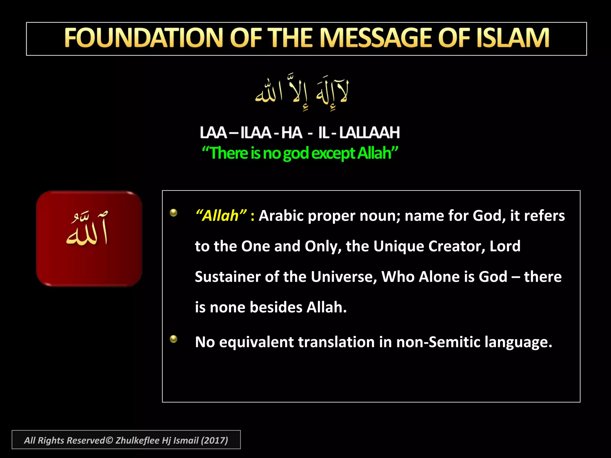 ““Allah”Allah” :: Arabic proper noun; name for God, it refersArabic proper noun; name for God, it refers
to the One and Only, the Unique Creator, Lordto the One and Only, the Unique Creator, Lord
Sustainer of the Universe, Who Alone is God – thereSustainer of the Universe, Who Alone is God – there
is none besides Allah.is none besides Allah.
No equivalent translation in non-Semitic language.No equivalent translation in non-Semitic language.
All Rights Reserved© Zhulkeflee Hj Ismail (2017)
 