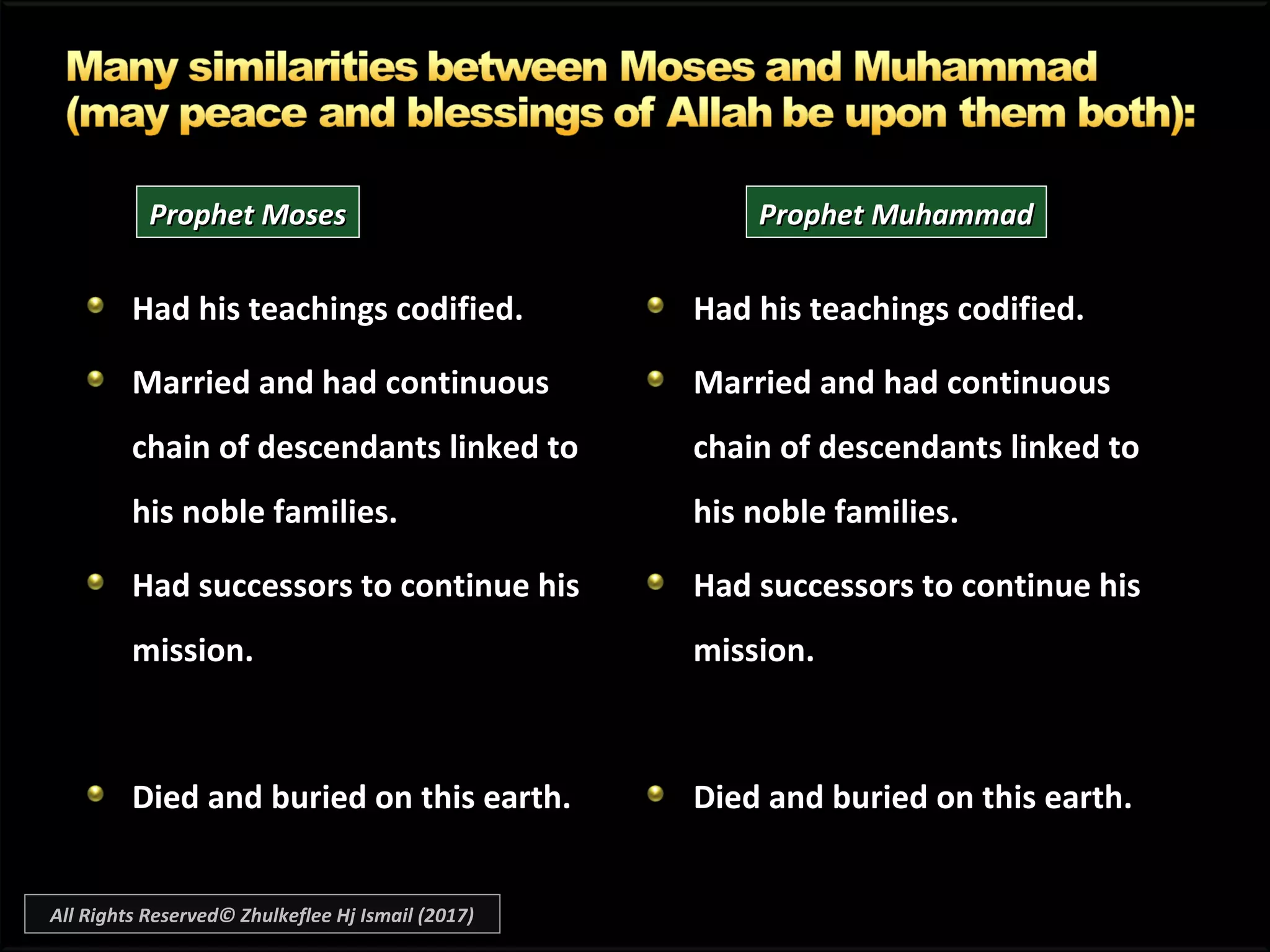 Had his teachings codified.
Married and had continuous
chain of descendants linked to
his noble families.
Had successors to continue his
mission.
Died and buried on this earth.
Had his teachings codified.Had his teachings codified.
Married andMarried and had continuous
chain of descendants linked to
his noble families.
Had successors to continue hisHad successors to continue his
mission.mission.
Died and buried on this earth.Died and buried on this earth.
Prophet MosesProphet Moses Prophet MuhammadProphet Muhammad
All Rights Reserved© Zhulkeflee Hj Ismail (2017)
 