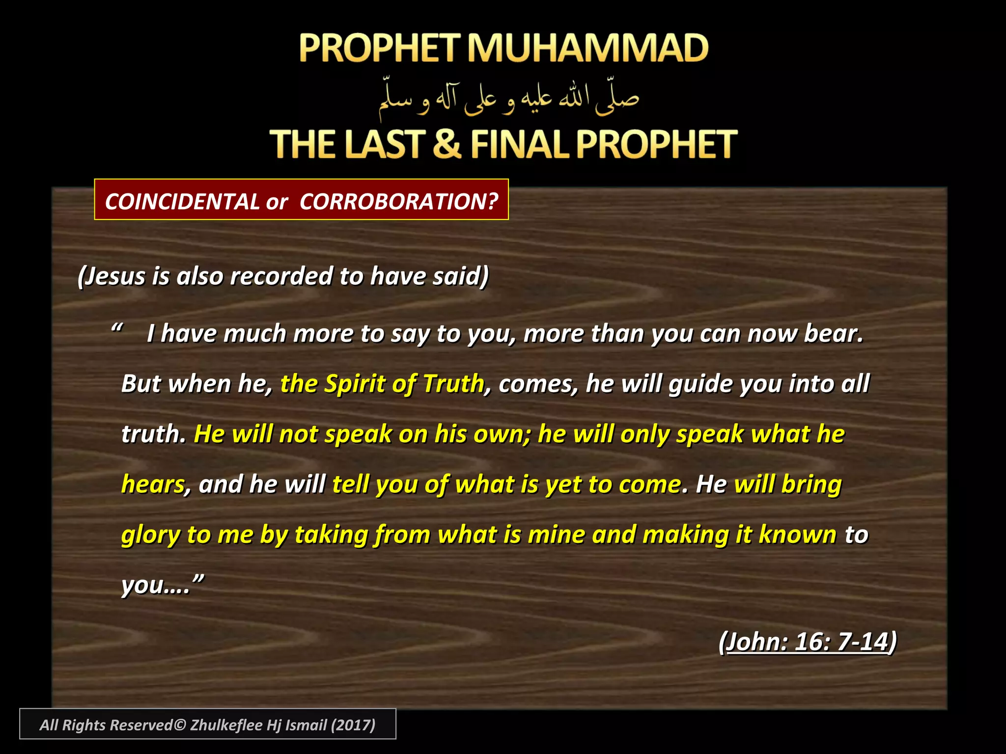 COINCIDENTAL or CORROBORATION?
(Jesus is also recorded to have said)(Jesus is also recorded to have said)
““ I have much more to say to you, more than you can now bear.I have much more to say to you, more than you can now bear.
But when he,But when he, the Spirit of Truththe Spirit of Truth, comes, he will guide you into all, comes, he will guide you into all
truth.truth. He will not speak on his own; he will only speak what heHe will not speak on his own; he will only speak what he
hearshears, and he will, and he will tell you of what is yet to cometell you of what is yet to come. He. He will bringwill bring
glory to me by taking from what is mine and making it knownglory to me by taking from what is mine and making it known toto
you….”you….”
((John: 16: 7-14John: 16: 7-14))
All Rights Reserved© Zhulkeflee Hj Ismail (2017)
 