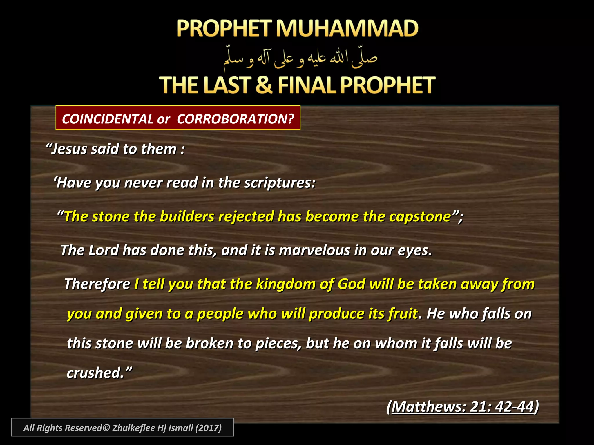 COINCIDENTAL or CORROBORATION?
““Jesus said to them :Jesus said to them :
‘‘Have you never read in the scriptures:Have you never read in the scriptures:
““The stone the builders rejected has become the capstoneThe stone the builders rejected has become the capstone”;”;
The Lord has done this, and it is marvelous in our eyes.The Lord has done this, and it is marvelous in our eyes.
ThereforeTherefore I tell you that the kingdom of God will be taken away fromI tell you that the kingdom of God will be taken away from
you and given to a people who will produce its fruityou and given to a people who will produce its fruit. He who falls on. He who falls on
this stone will be broken to pieces, but he on whom it falls will bethis stone will be broken to pieces, but he on whom it falls will be
crushed.”crushed.”
((Matthews: 21: 42-44Matthews: 21: 42-44))
All Rights Reserved© Zhulkeflee Hj Ismail (2017)
 