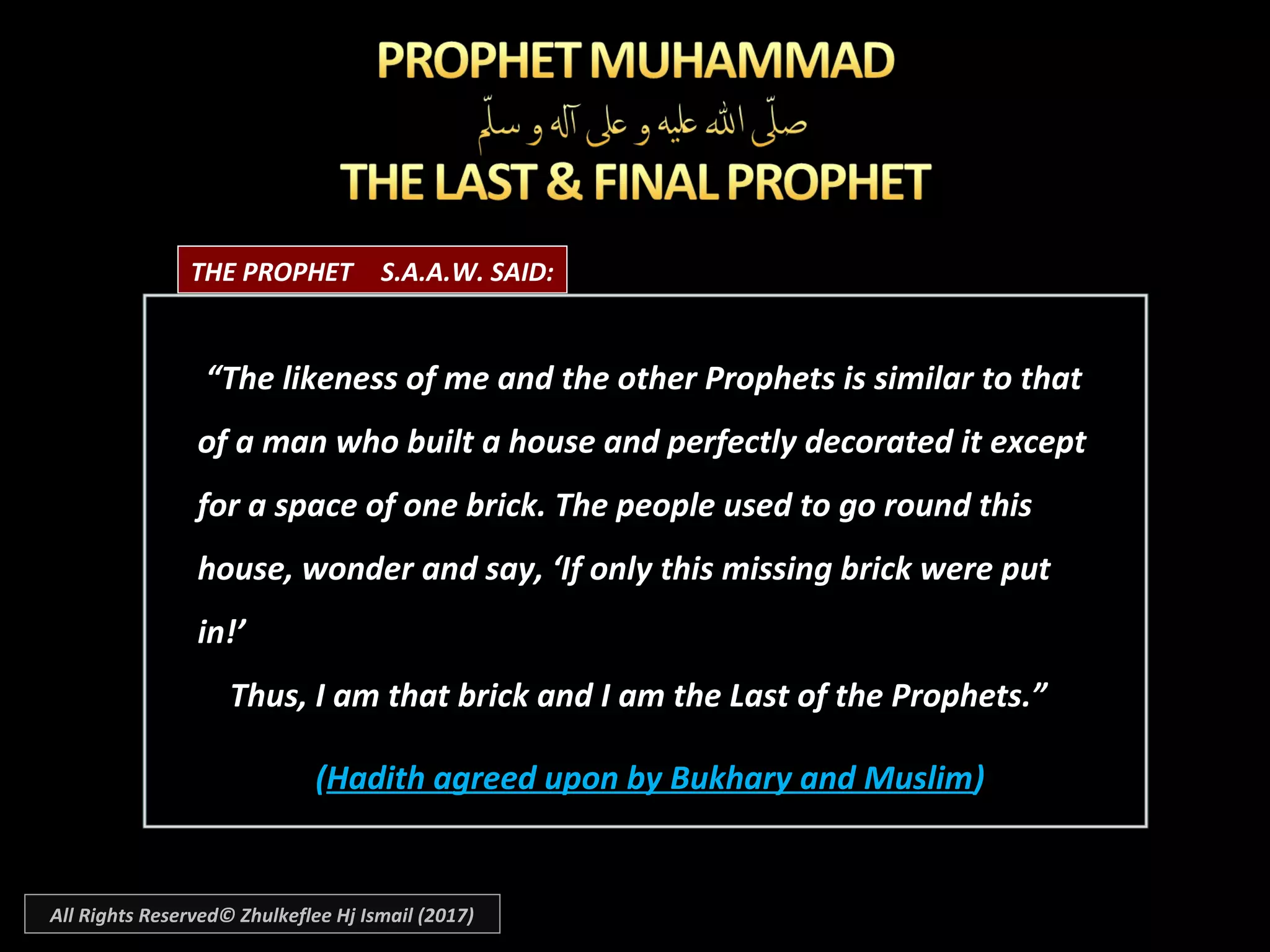 ““The likeness of me and the other Prophets is similar to thatThe likeness of me and the other Prophets is similar to that
of a man who built a house and perfectly decorated it exceptof a man who built a house and perfectly decorated it except
for a space of one brick. The people used to go round thisfor a space of one brick. The people used to go round this
house, wonder and say, ‘If only this missing brick were puthouse, wonder and say, ‘If only this missing brick were put
in!’in!’
Thus, I am that brick and I am the Last of the Prophets.”Thus, I am that brick and I am the Last of the Prophets.”
((Hadith agreed upon by Bukhary and MuslimHadith agreed upon by Bukhary and Muslim))
THE PROPHET S.A.A.W. SAID:
All Rights Reserved© Zhulkeflee Hj Ismail (2017)
 