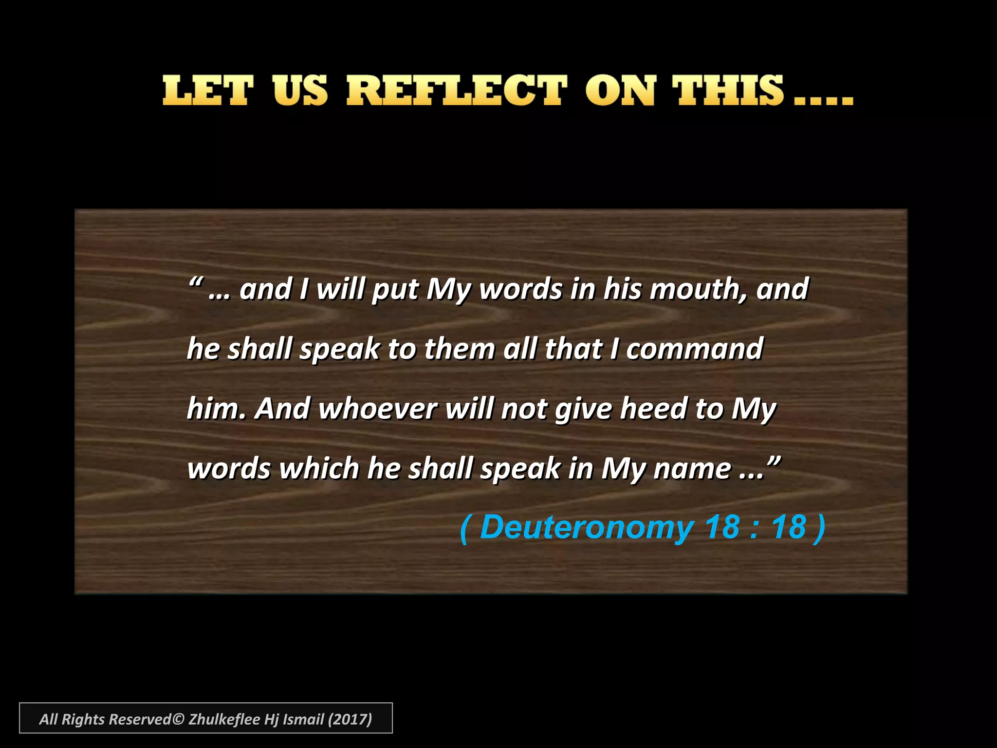 “ …“ … and I will put My words in his mouth, andand I will put My words in his mouth, and
he shall speak to them all that I commandhe shall speak to them all that I command
him. And whoever will not give heed to Myhim. And whoever will not give heed to My
words which he shall speak in My name ...”words which he shall speak in My name ...”
( Deuteronomy 18 : 18 )
All Rights Reserved© Zhulkeflee Hj Ismail (2017)
 