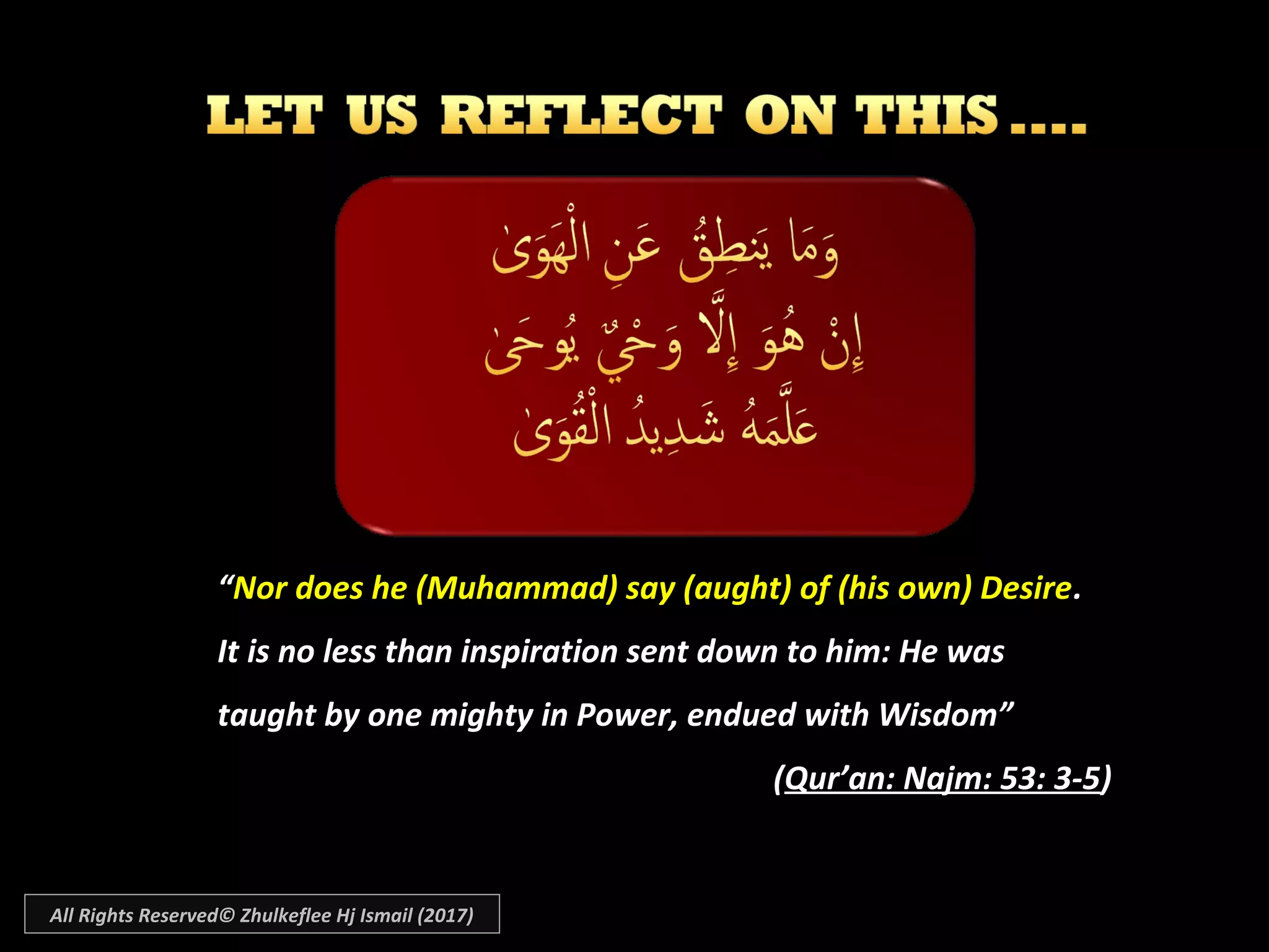 ““Nor does he (Muhammad) say (aught) of (his own) DesireNor does he (Muhammad) say (aught) of (his own) Desire..
It is no less than inspiration sent down to him: He wasIt is no less than inspiration sent down to him: He was
taught by one mighty in Power, endued with Wisdom”taught by one mighty in Power, endued with Wisdom”
((Qur’an: Najm: 53: 3-5Qur’an: Najm: 53: 3-5))
All Rights Reserved© Zhulkeflee Hj Ismail (2017)
 