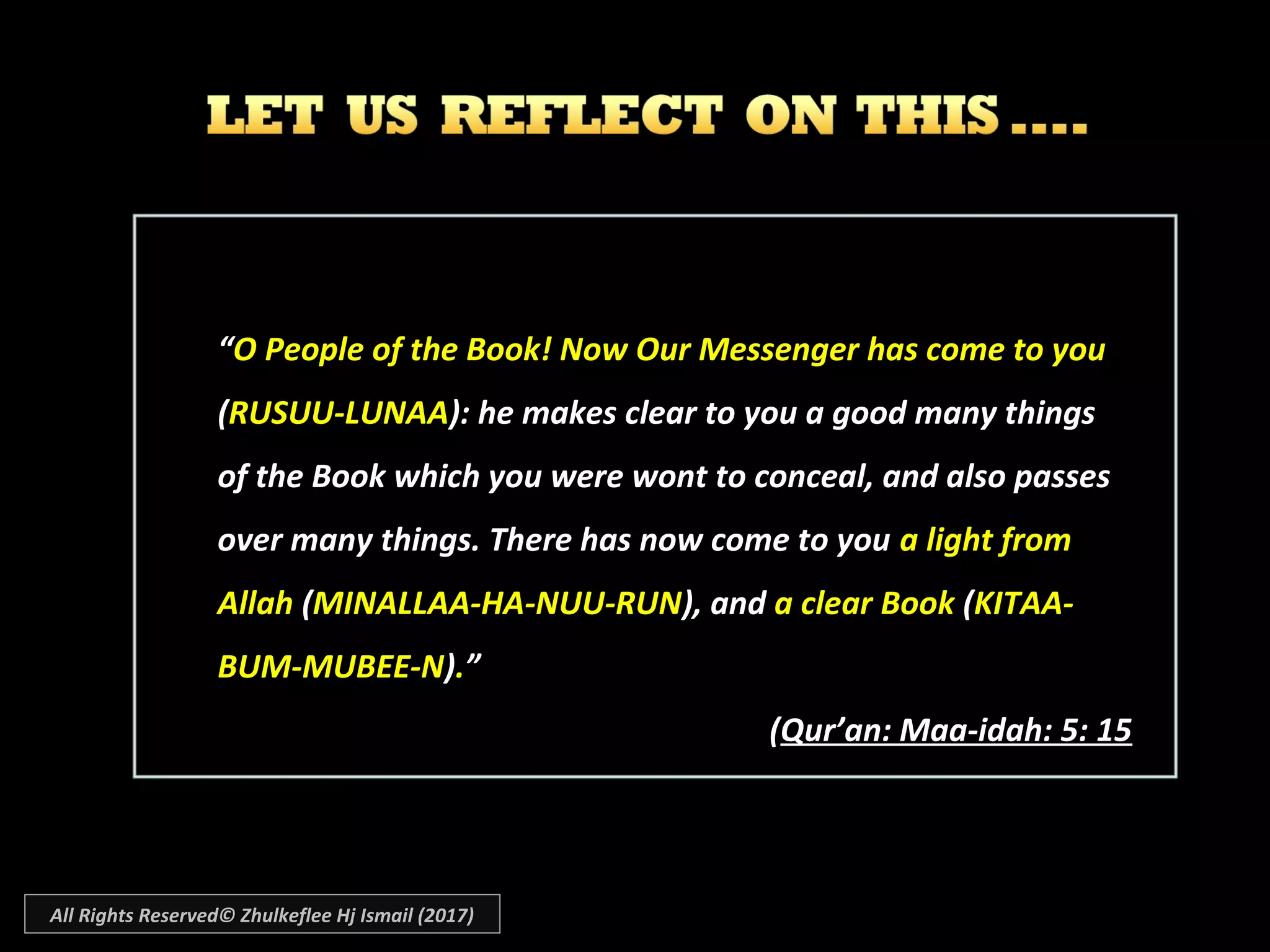 ““OO People of the Book! Now Our Messenger has come to you
(RUSUU-LUNAA): he makes clear to you a good many things
of the Book which you were wont to conceal, and also passes
over many things. There has now come to you a light from
Allah (MINALLAA-HA-NUU-RUN), and a clear Book (KITAA-
BUM-MUBEE-N).”
((Qur’an: Maa-idah: 5: 15Qur’an: Maa-idah: 5: 15
All Rights Reserved© Zhulkeflee Hj Ismail (2017)
 
