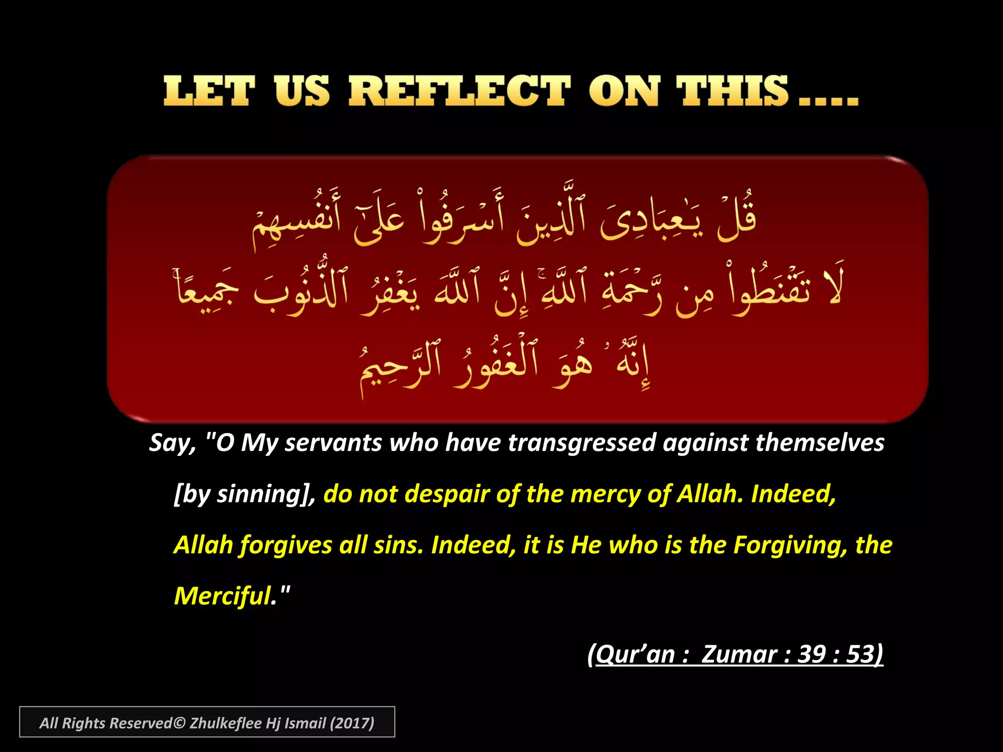 Say, "O My servants who have transgressed against themselvesSay, "O My servants who have transgressed against themselves
[by sinning],[by sinning], do not despair of the mercy of Allah. Indeed,do not despair of the mercy of Allah. Indeed,
Allah forgives all sins. Indeed, it is He who is the Forgiving, theAllah forgives all sins. Indeed, it is He who is the Forgiving, the
MercifulMerciful."."
((Qur’an : Zumar : 39 : 53)Qur’an : Zumar : 39 : 53)
All Rights Reserved© Zhulkeflee Hj Ismail (2017)
 
