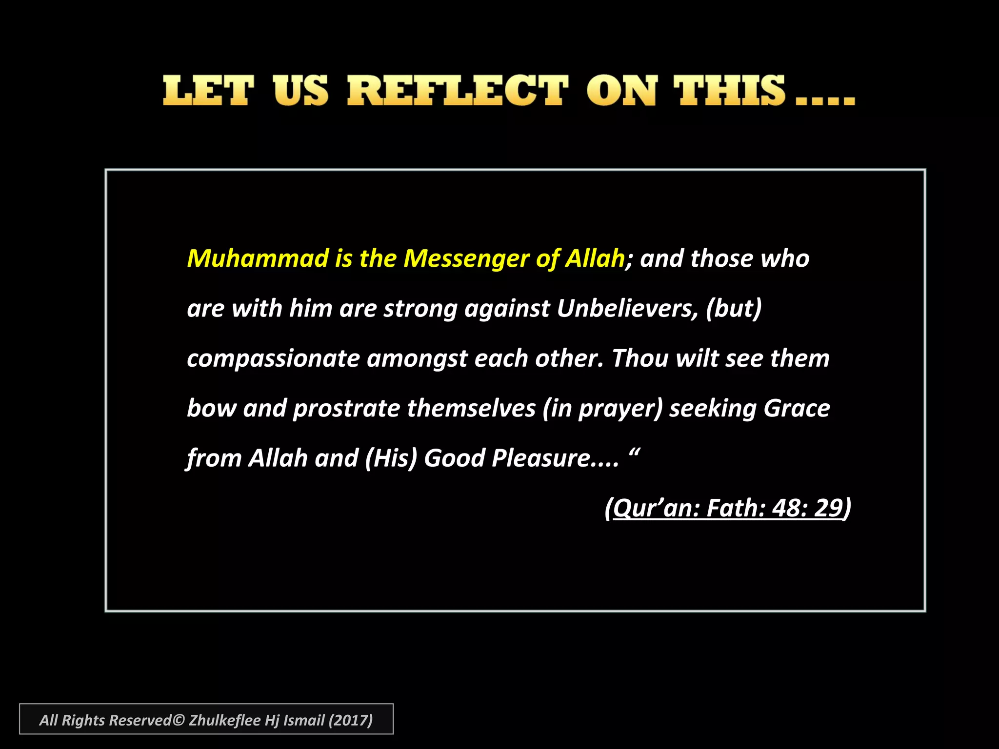 Muhammad is the Messenger of AllahMuhammad is the Messenger of Allah; and those who; and those who
are with him are strong against Unbelievers, (but)are with him are strong against Unbelievers, (but)
compassionate amongst each other. Thou wilt see themcompassionate amongst each other. Thou wilt see them
bow and prostrate themselves (in prayer) seeking Gracebow and prostrate themselves (in prayer) seeking Grace
from Allah and (His) Good Pleasure.... “from Allah and (His) Good Pleasure.... “
((Qur’an: Fath: 48: 29Qur’an: Fath: 48: 29))
All Rights Reserved© Zhulkeflee Hj Ismail (2017)
 