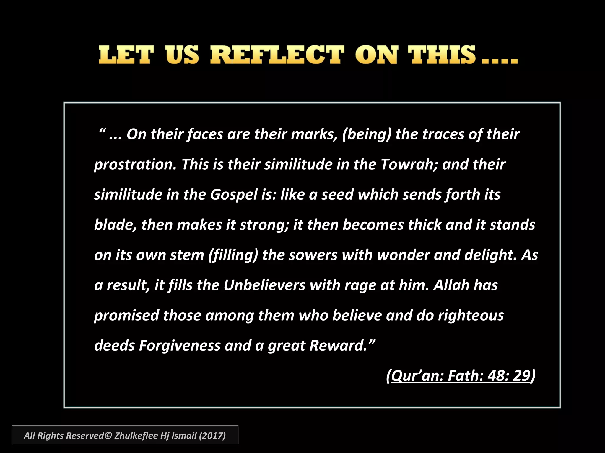 ““ ... On their faces are their marks, (being) the traces of their... On their faces are their marks, (being) the traces of their
prostration. This is their similitude in the Towrah; and theirprostration. This is their similitude in the Towrah; and their
similitude in the Gospel is: like a seed which sends forth itssimilitude in the Gospel is: like a seed which sends forth its
blade, then makes it strong; it then becomes thick and it standsblade, then makes it strong; it then becomes thick and it stands
on its own stem (filling) the sowers with wonder and delight. Ason its own stem (filling) the sowers with wonder and delight. As
a result, it fills the Unbelievers with rage at him. Allah hasa result, it fills the Unbelievers with rage at him. Allah has
promised those among them who believe and do righteouspromised those among them who believe and do righteous
deeds Forgiveness and a great Reward.”deeds Forgiveness and a great Reward.”
((Qur’an: Fath: 48: 29Qur’an: Fath: 48: 29))
All Rights Reserved© Zhulkeflee Hj Ismail (2017)
 