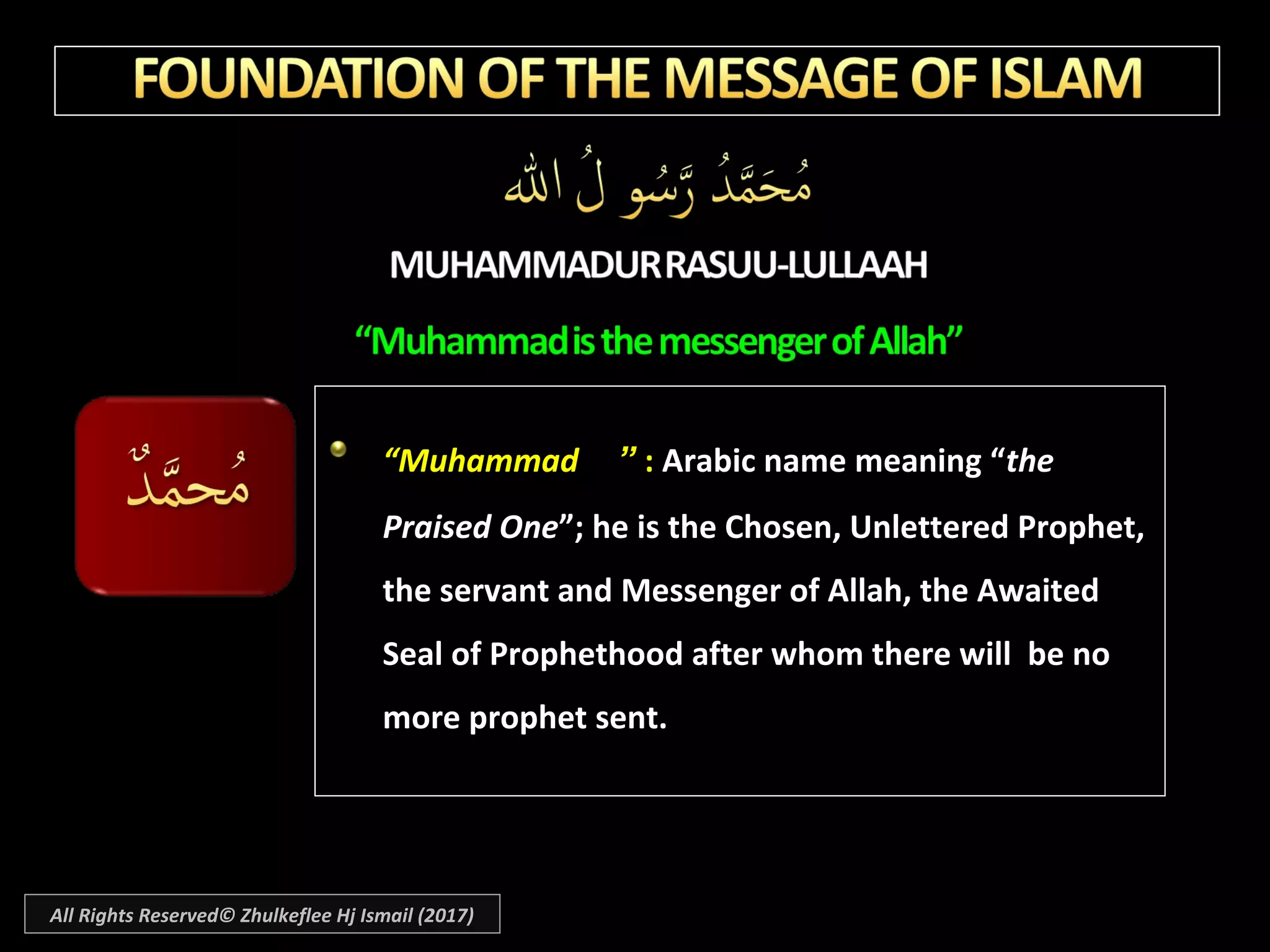““MuhammadMuhammad ”” :: Arabic name meaning “Arabic name meaning “thethe
Praised OnePraised One”; he is the Chosen, Unlettered Prophet,”; he is the Chosen, Unlettered Prophet,
the servant and Messenger of Allah, the Awaitedthe servant and Messenger of Allah, the Awaited
Seal of Prophethood after whom there will be noSeal of Prophethood after whom there will be no
more prophet sent.more prophet sent.
All Rights Reserved© Zhulkeflee Hj Ismail (2017)
 