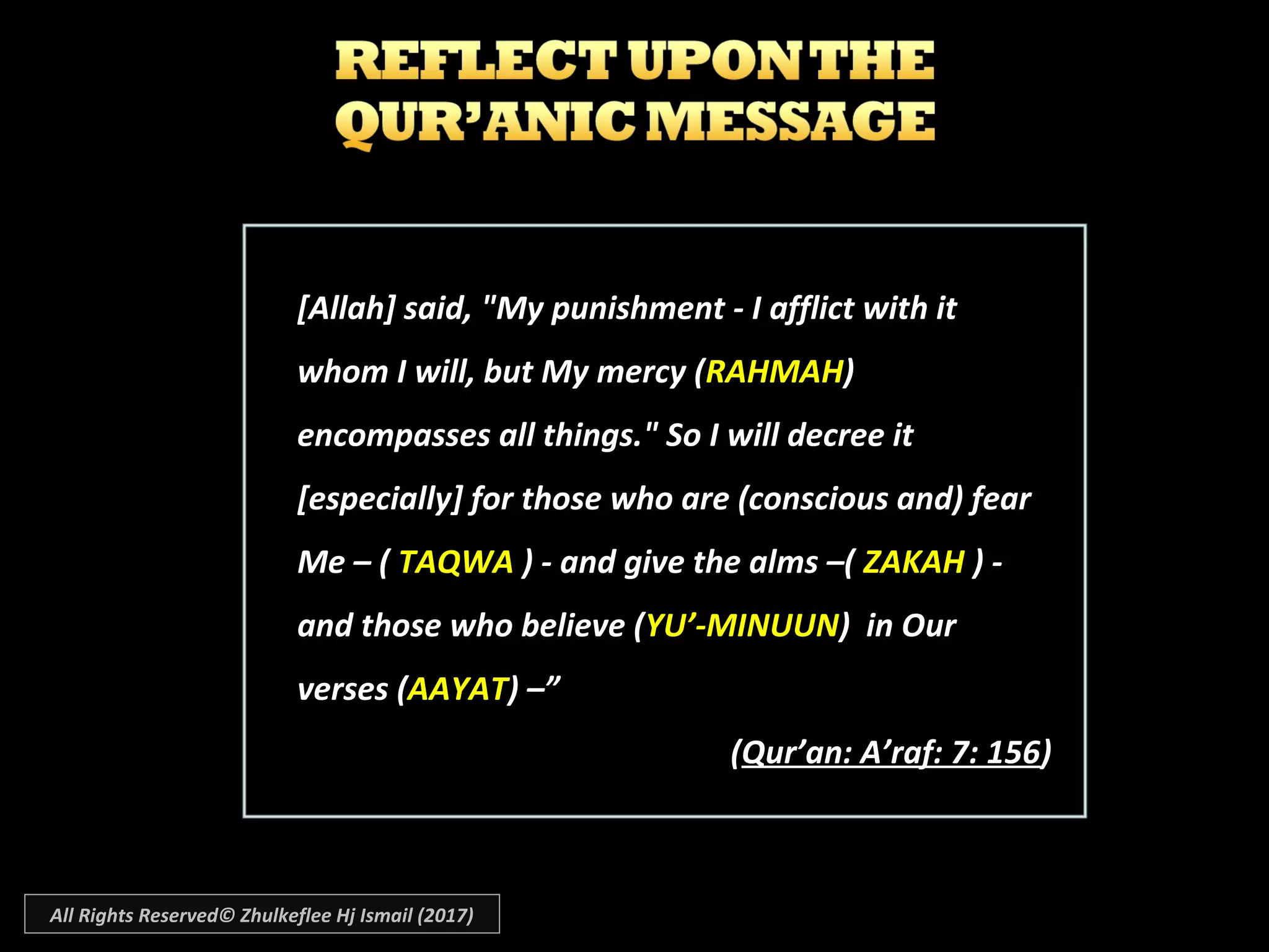 [Allah] said, "My punishment - I afflict with it[Allah] said, "My punishment - I afflict with it
whom I will, but My mercy (whom I will, but My mercy (RAHMAHRAHMAH))
encompasses all things." So I will decree itencompasses all things." So I will decree it
[especially] for those who are (conscious and) fear[especially] for those who are (conscious and) fear
Me – (Me – ( TAQWATAQWA ) - and give the alms –() - and give the alms –( ZAKAHZAKAH ) -) -
and those who believe (and those who believe (YU’-MINUUNYU’-MINUUN) in Our) in Our
verses (verses (AAYATAAYAT) –”) –”
((Qur’an: A’raf: 7: 156Qur’an: A’raf: 7: 156))
All Rights Reserved© Zhulkeflee Hj Ismail (2017)
 